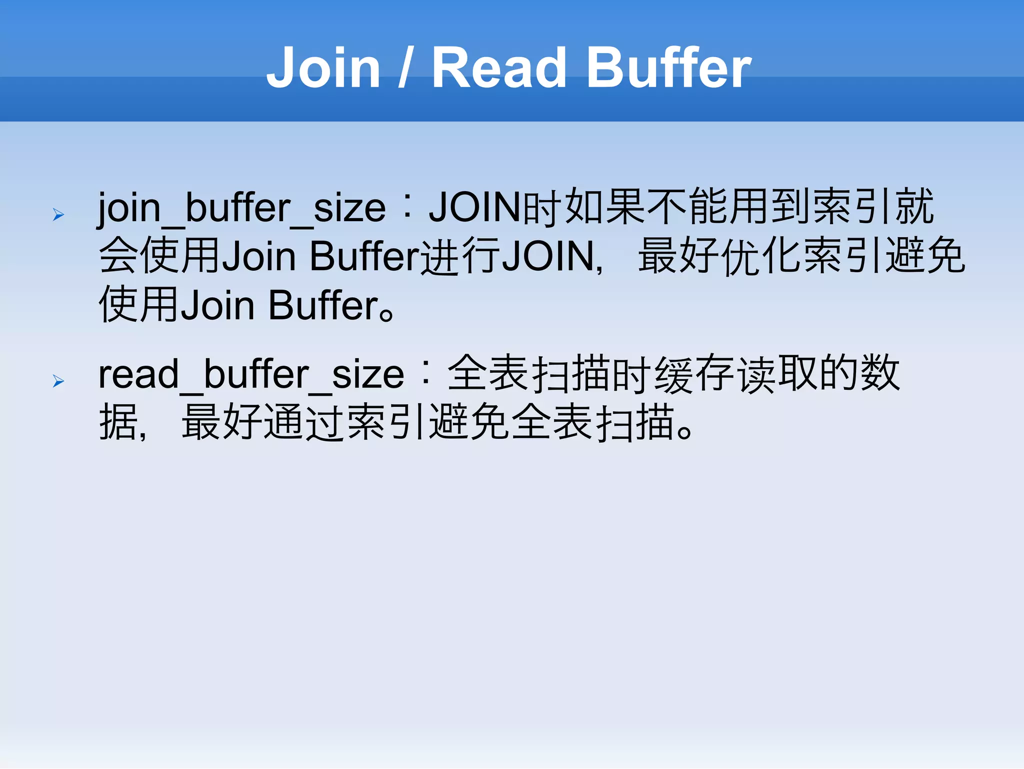 Join / Read Buffer

Ø    join_buffer_size：JOIN时如果不能用到索引就
      会使用Join Buffer进行JOIN，最好优化索引避免
      使用Join Buffer。
Ø    read_buffer_size：全表扫描时缓存读取的数
      据，最好通过索引避免全表扫描。
 