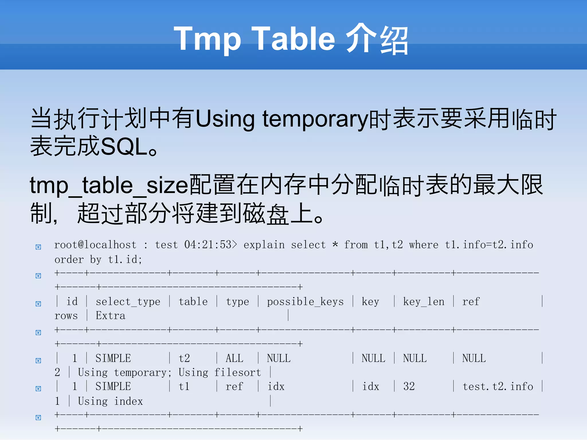 Tmp Table 介绍

当执行计 中有Using temporary时表示要采用临时
表完成SQL。
tmp_table_size配置在内存中分配临时表的最大限
制，超过部分将建到磁盘上。
!    root@localhost : test 04:21:53> explain select * from t1,t2 where t1.info=t2.info
     order by t1.id;
!    +----+-------------+-------+------+---------------+------+---------+--------------
     +------+---------------------------------+
!    | id | select_type | table | type | possible_keys | key | key_len | ref            |
     rows | Extra                           |
!    +----+-------------+-------+------+---------------+------+---------+--------------
     +------+---------------------------------+
!    | 1 | SIMPLE       | t2    | ALL | NULL           | NULL | NULL    | NULL          |
     2 | Using temporary; Using filesort |
!    | 1 | SIMPLE       | t1    | ref | idx            | idx | 32       | test.t2.info |
     1 | Using index                     |
!    +----+-------------+-------+------+---------------+------+---------+--------------
     +------+---------------------------------+
 
