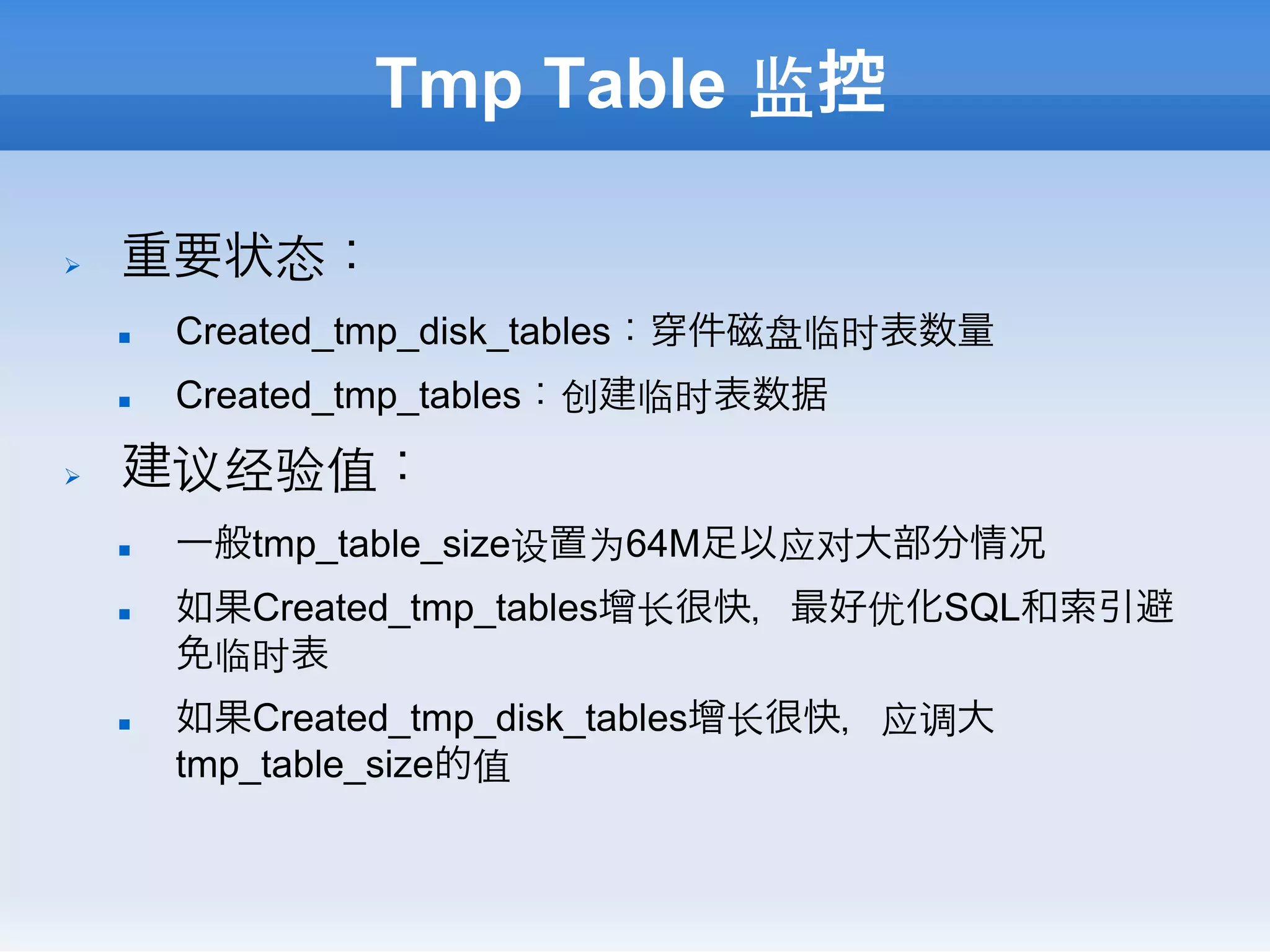 Tmp Table 监控

Ø    重要状态：
      n    Created_tmp_disk_tables：   件磁盘临时表数量
      n    Created_tmp_tables：创建临时表数据
Ø    建议经验值：
      n    一般tmp_table_size设置为64M足以应对大部分情况
      n    如果Created_tmp_tables增⻓长很快，最好优化SQL和索引避
            免临时表
      n    如果Created_tmp_disk_tables增⻓长很快，应调大
            tmp_table_size的值
 