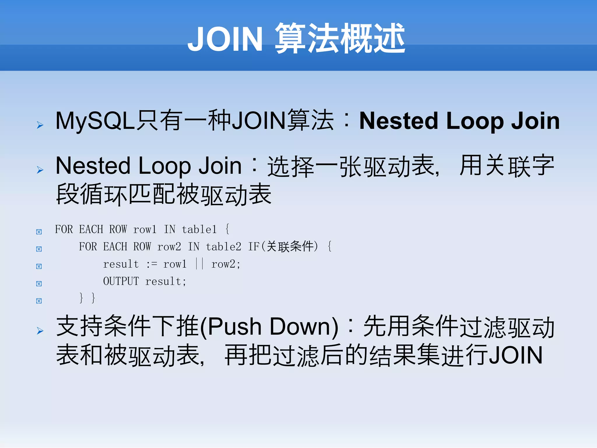 JOIN 算法概述

Ø    MySQL只有一                     JOIN算法：Nested Loop Join
Ø    Nested Loop Join：选择一张驱动表，用                      联字
      段循环匹配被驱动表
!     FOR EACH ROW row1 IN table1 {
!         FOR EACH ROW row2 IN table2 IF(   联条件) {
!             result := row1 || row2;
!             OUTPUT result;
!         } }

Ø    支持条件下推(Push Down)：先用条件过滤驱动
      表和被驱动表，再把过滤后的结果集进行JOIN
 