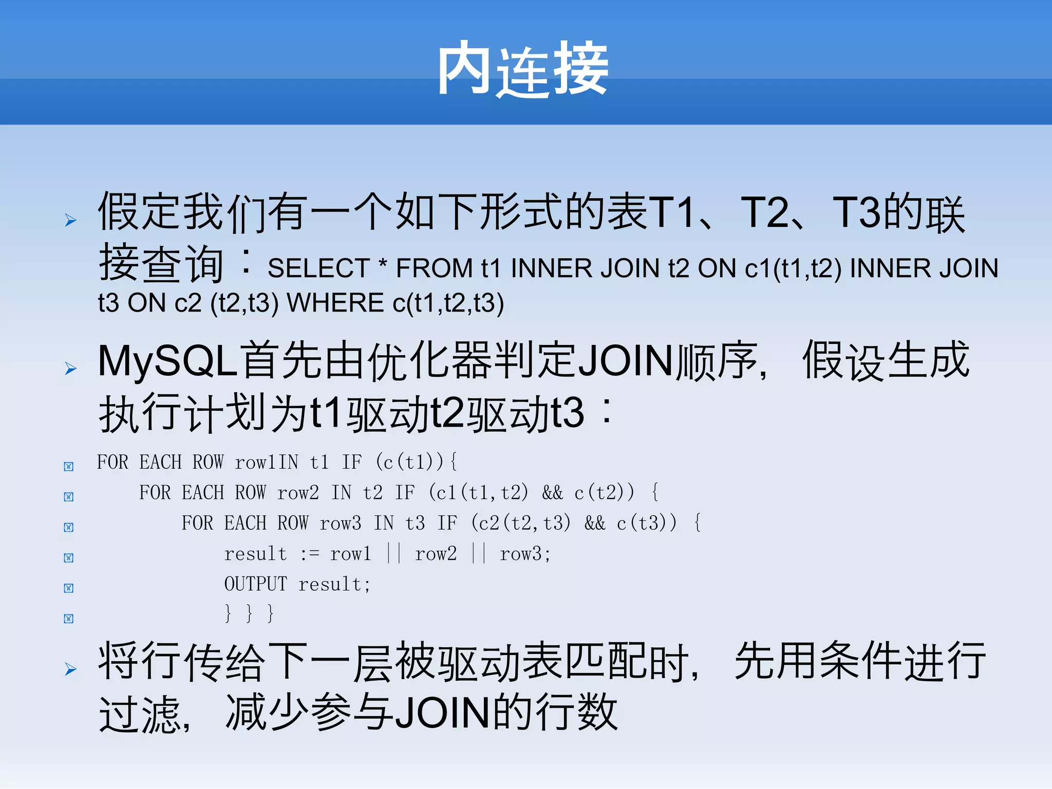 内连接

Ø    假定我们有一个如下形式的表T1、T2、T3的联
      接查询：SELECT * FROM t1 INNER JOIN t2 ON c1(t1,t2) INNER JOIN
      t3 ON c2 (t2,t3) WHERE c(t1,t2,t3)

Ø    MySQL首先由优化器判定JOIN顺序，假设生成
      执行计 为t1驱动t2驱动t3：
!     FOR EACH ROW row1IN t1 IF (c(t1)){
!         FOR EACH ROW row2 IN t2 IF (c1(t1,t2) && c(t2)) {
!             FOR EACH ROW row3 IN t3 IF (c2(t2,t3) && c(t3)) {
!                 result := row1 || row2 || row3;
!                 OUTPUT result;
!                 } } }

Ø    将行传给下一层被驱动表匹配时，先用条件进行
      过滤， 少参与JOIN的行数
 