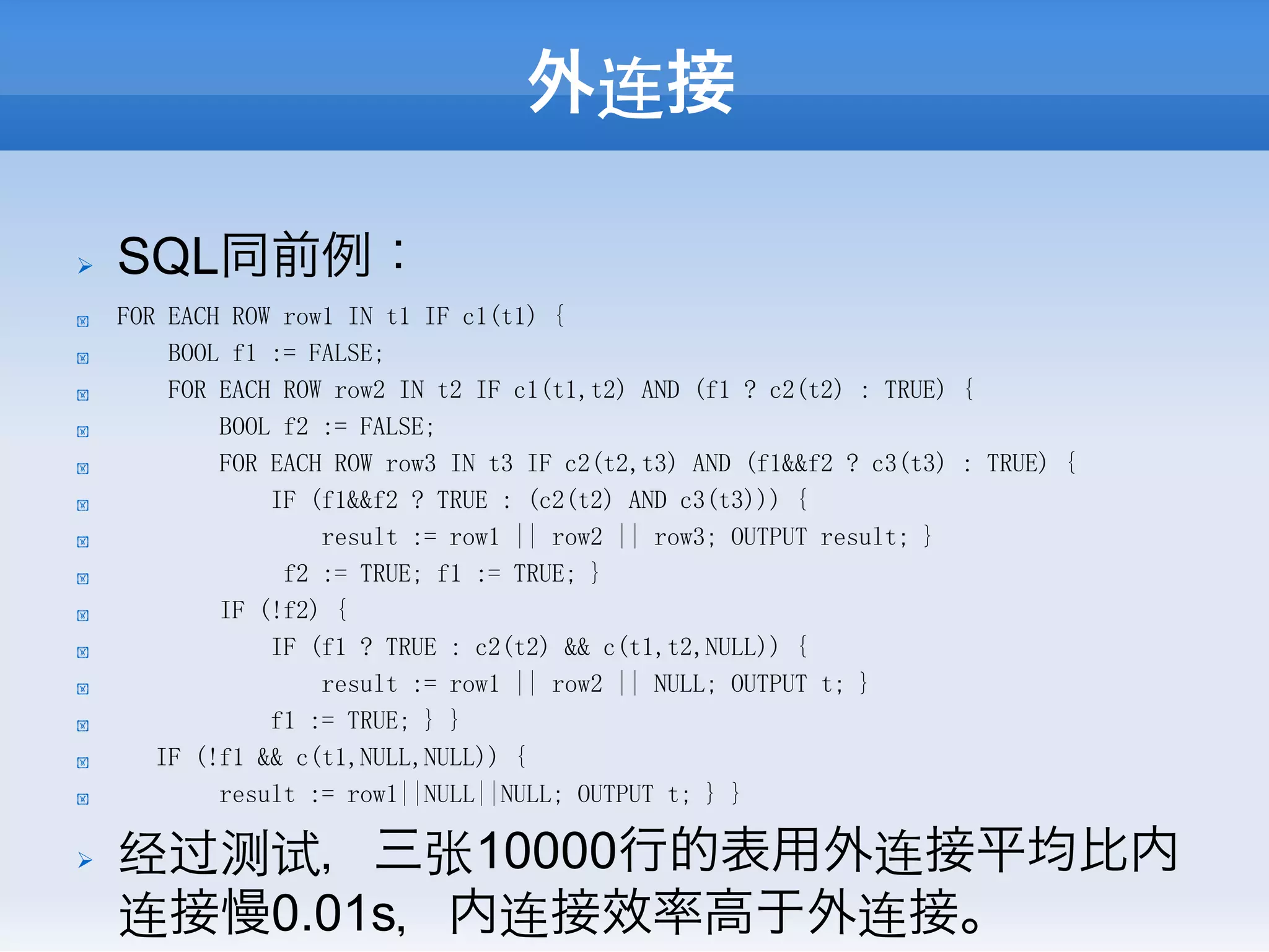 外连接

Ø    SQL同前例：
!     FOR EACH ROW row1 IN t1 IF c1(t1) {
!         BOOL f1 := FALSE;
!         FOR EACH ROW row2 IN t2 IF c1(t1,t2) AND (f1 ? c2(t2) : TRUE) {
!             BOOL f2 := FALSE;
!             FOR EACH ROW row3 IN t3 IF c2(t2,t3) AND (f1&&f2 ? c3(t3) : TRUE) {
!                 IF (f1&&f2 ? TRUE : (c2(t2) AND c3(t3))) {
!                     result := row1 || row2 || row3; OUTPUT result; }
!                  f2 := TRUE; f1 := TRUE; }
!             IF (!f2) {
!                 IF (f1 ? TRUE : c2(t2) && c(t1,t2,NULL)) {
!                     result := row1 || row2 || NULL; OUTPUT t; }
!                 f1 := TRUE; } }
!        IF (!f1 && c(t1,NULL,NULL)) {
!             result := row1||NULL||NULL; OUTPUT t; } }

Ø    经过测试，三张10000行的表用外连接平均比内
      连接慢0.01s，内连接效率高于外连接。
 