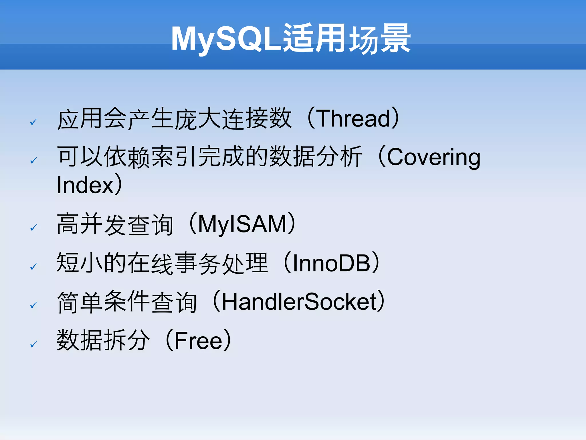 MySQL适用场景

ü    应用会产生庞大连接数（Thread）
ü    可以依赖索引完成的数据分析（Covering
      Index）
ü    高并发查询（MyISAM）
ü    短小的在线事务处理（InnoDB）
ü    简单条件查询（HandlerSocket）
ü    数据拆分（Free）
 
