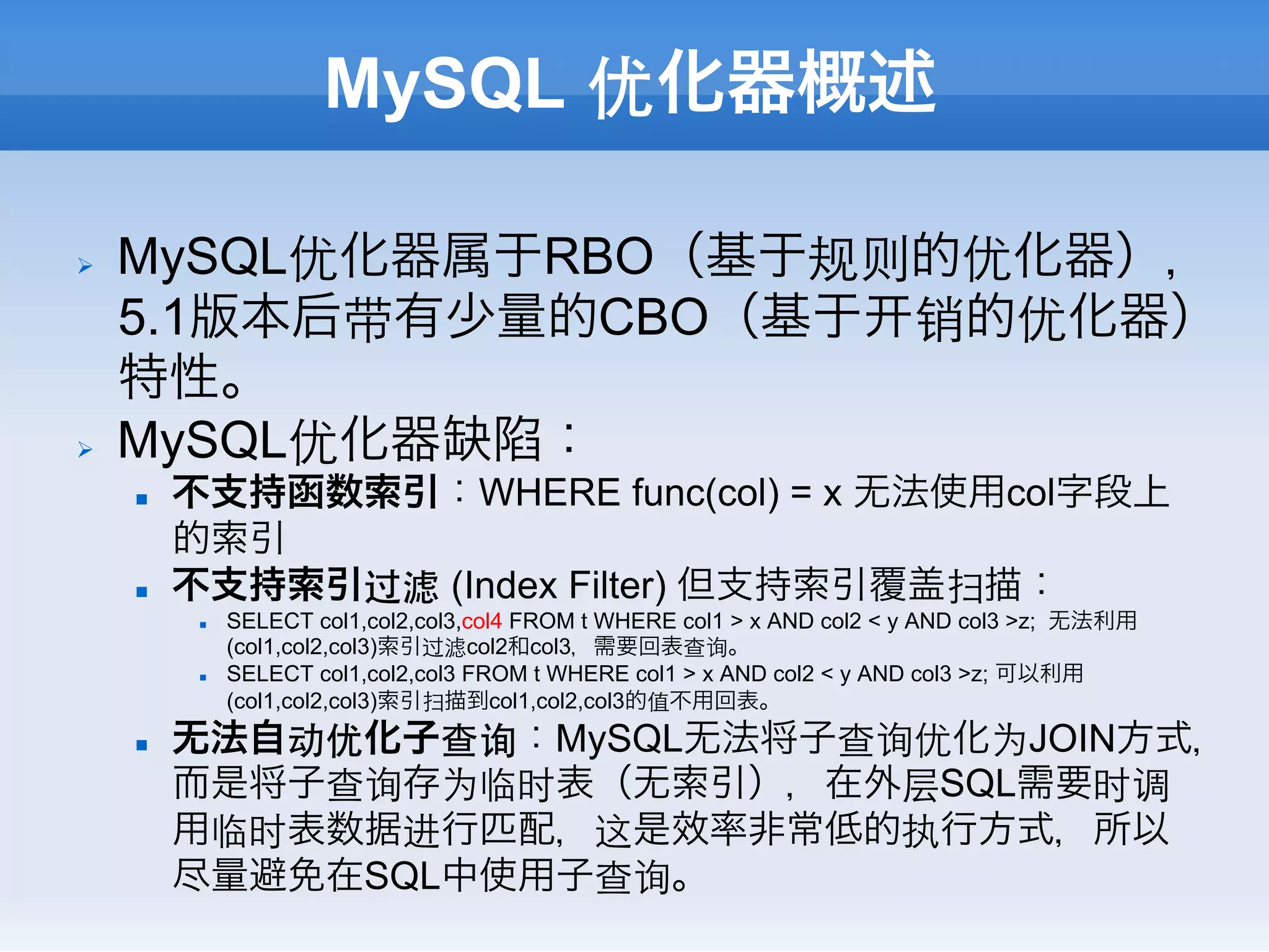 MySQL 优化器概述

Ø    MySQL优化器属于RBO（基于规则的优化器），
      5.1版本后带有少量的CBO（基于 销的优化器）
      特性。
Ø    MySQL优化器缺陷：
      n    不支持函数索引：WHERE func(col) = x 无法使用col字段上
            的索引
      n    不支持索引过滤 (Index Filter) 但支持索引覆盖扫描：
             n    SELECT col1,col2,col3,col4 FROM t WHERE col1 > x AND col2 < y AND col3 >z; 无法利用
                   (col1,col2,col3)索引过滤col2和col3，需要回表查询。
             n    SELECT col1,col2,col3 FROM t WHERE col1 > x AND col2 < y AND col3 >z; 可以利用
                   (col1,col2,col3)索引扫描到col1,col2,col3的值不用回表。
      n    无法自动优化子查询：MySQL无法将子查询优化为JOIN方式，
            而是将子查询存为临时表（无索引），在外层SQL需要时调
            用临时表数据进行匹配，这是效率非常低的执行方式，所以
            尽量避免在SQL中使用子查询。
 