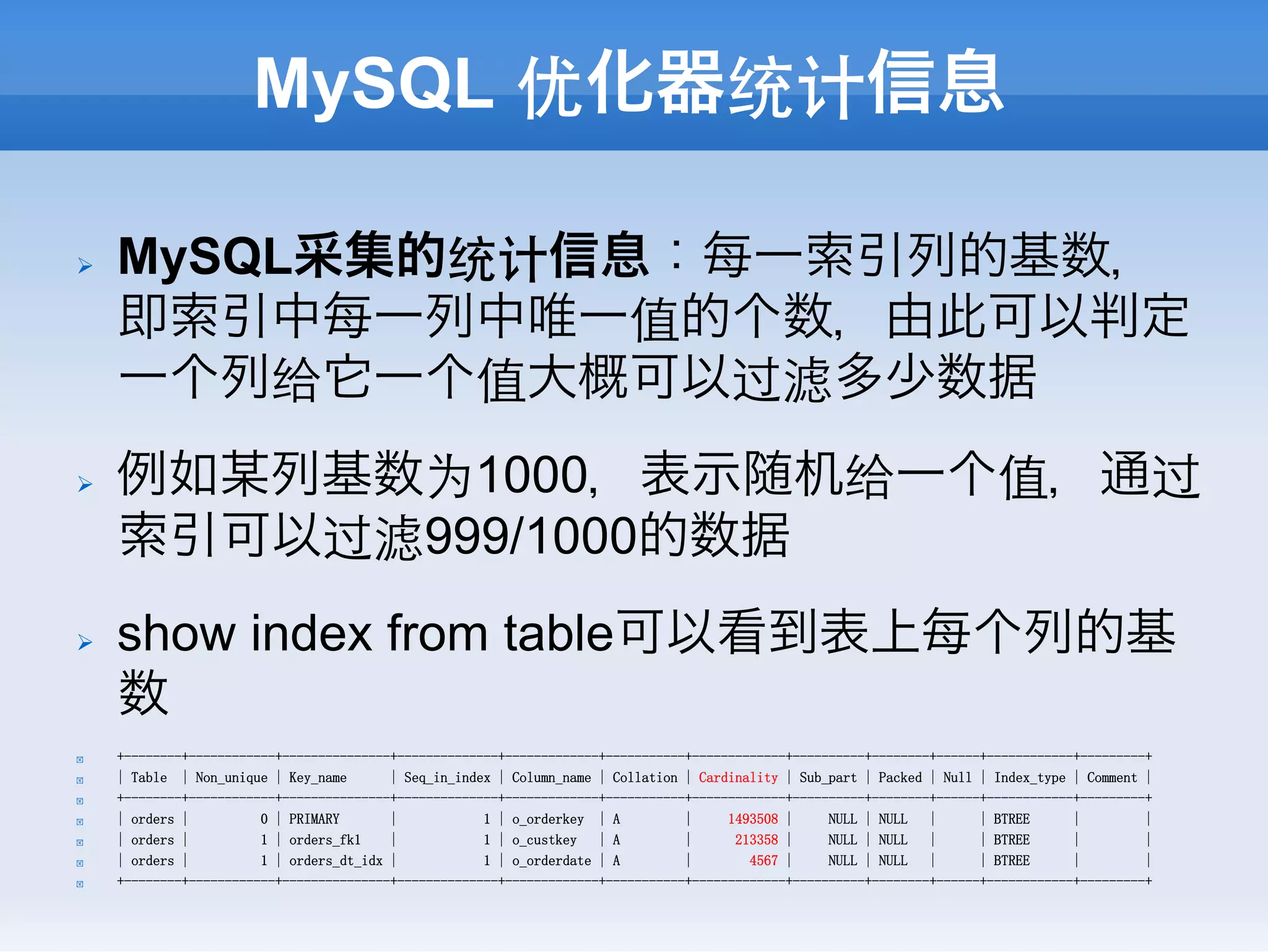 MySQL 优化器统计信息

Ø    MySQL采集的统计信息：每一索引列的基数，
      即索引中每一列中唯一值的个数，由此可以判定
      一个列给它一个值大概可以过滤多少数据
Ø    例如某列基数为1000，表示随机给一个值，通过
      索引可以过滤999/1000的数据
Ø    show index from table可以看到表上每个列的基
      数
!     +--------+------------+---------------+--------------+-------------+-----------+-------------+----------+--------+------+------------+---------+
!     | Table | Non_unique | Key_name       | Seq_in_index | Column_name | Collation | Cardinality | Sub_part | Packed | Null | Index_type | Comment |
!     +--------+------------+---------------+--------------+-------------+-----------+-------------+----------+--------+------+------------+---------+
!     | orders |          0 | PRIMARY       |            1 | o_orderkey | A          |     1493508 |     NULL | NULL   |      | BTREE      |         |
!     | orders |          1 | orders_fk1    |            1 | o_custkey   | A         |      213358 |     NULL | NULL   |      | BTREE      |         |
!     | orders |          1 | orders_dt_idx |            1 | o_orderdate | A         |        4567 |     NULL | NULL   |      | BTREE      |         |
!     +--------+------------+---------------+--------------+-------------+-----------+-------------+----------+--------+------+------------+---------+
 