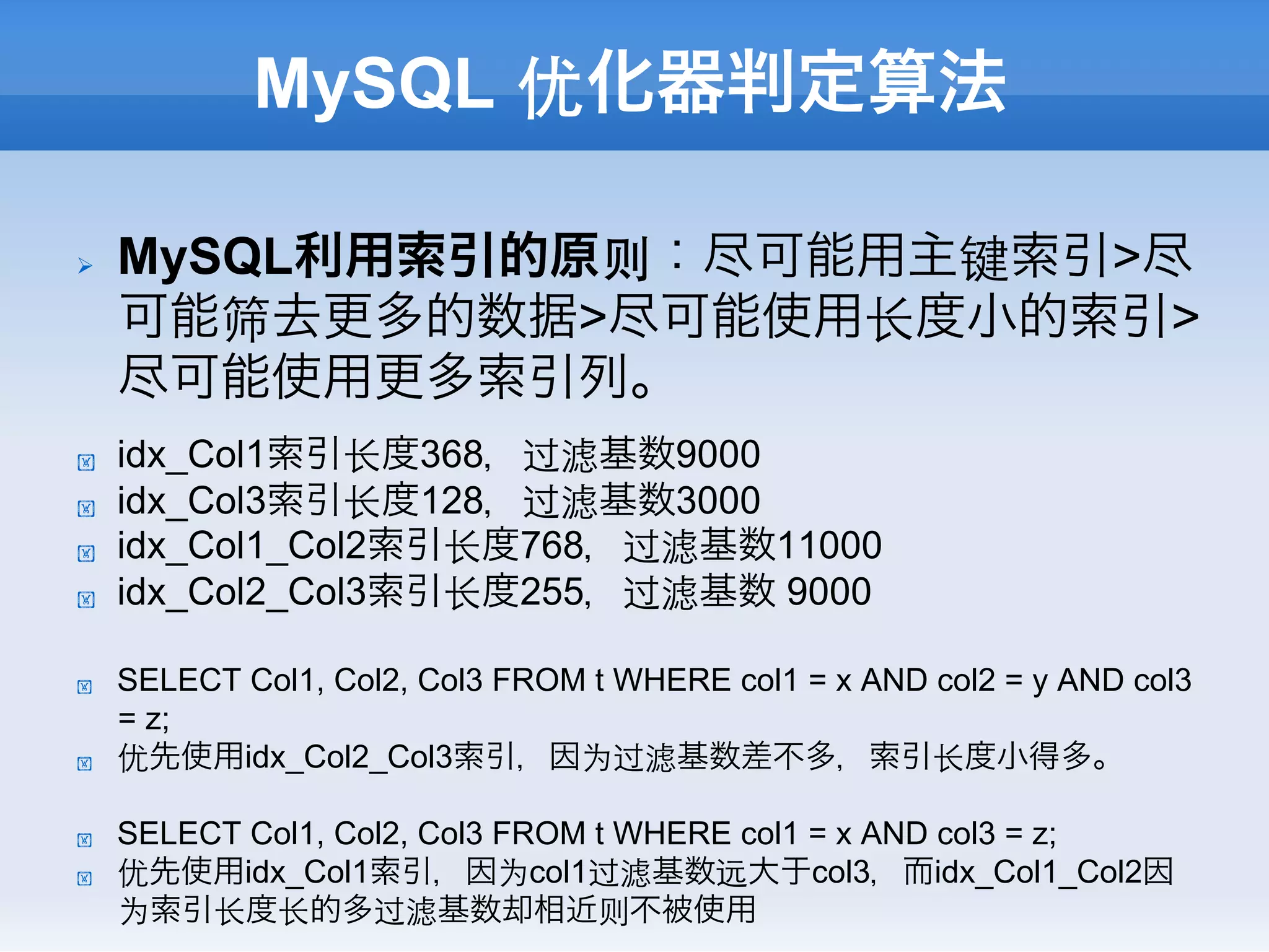 MySQL 优化器判定算法

Ø    MySQL利用索引的原则：尽可能用主键索引>尽
      可能筛去更多的数据>尽可能使用⻓长度小的索引>
      尽可能使用更多索引列。
!     idx_Col1索引⻓长度368，过滤基数9000
!     idx_Col3索引⻓长度128，过滤基数3000
!     idx_Col1_Col2索引⻓长度768，过滤基数11000
!     idx_Col2_Col3索引⻓长度255，过滤基数 9000

!     SELECT Col1, Col2, Col3 FROM t WHERE col1 = x AND col2 = y AND col3
      = z;
!     优先使用idx_Col2_Col3索引，因为过滤基数差不多，索引⻓长度小得多。

!     SELECT Col1, Col2, Col3 FROM t WHERE col1 = x AND col3 = z;
!     优先使用idx_Col1索引，因为col1过滤基数远大于col3，而idx_Col1_Col2因
      为索引⻓长度⻓长的多过滤基数却相近则不被使用
 