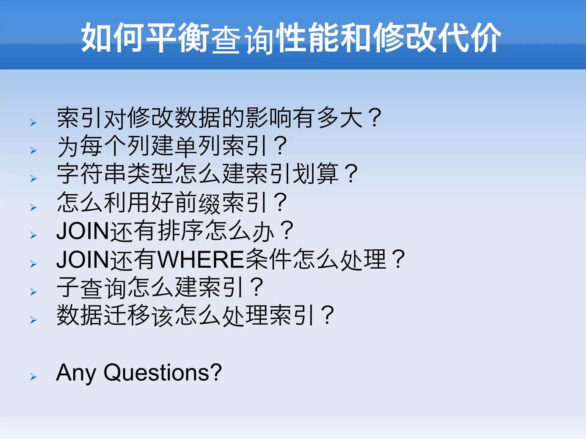 如何平衡查询性能和修改代价

Ø    索引对修改数据的影响有多大？
Ø    为每个列建单列索引？
Ø    字符串类型怎么建索引 算？
Ø    怎么利用好前缀索引？
Ø    JOIN还有排序怎么办？
Ø    JOIN还有WHERE条件怎么处理？
Ø    子查询怎么建索引？
Ø    数据 移该怎么处理索引？

Ø    Any Questions?
 