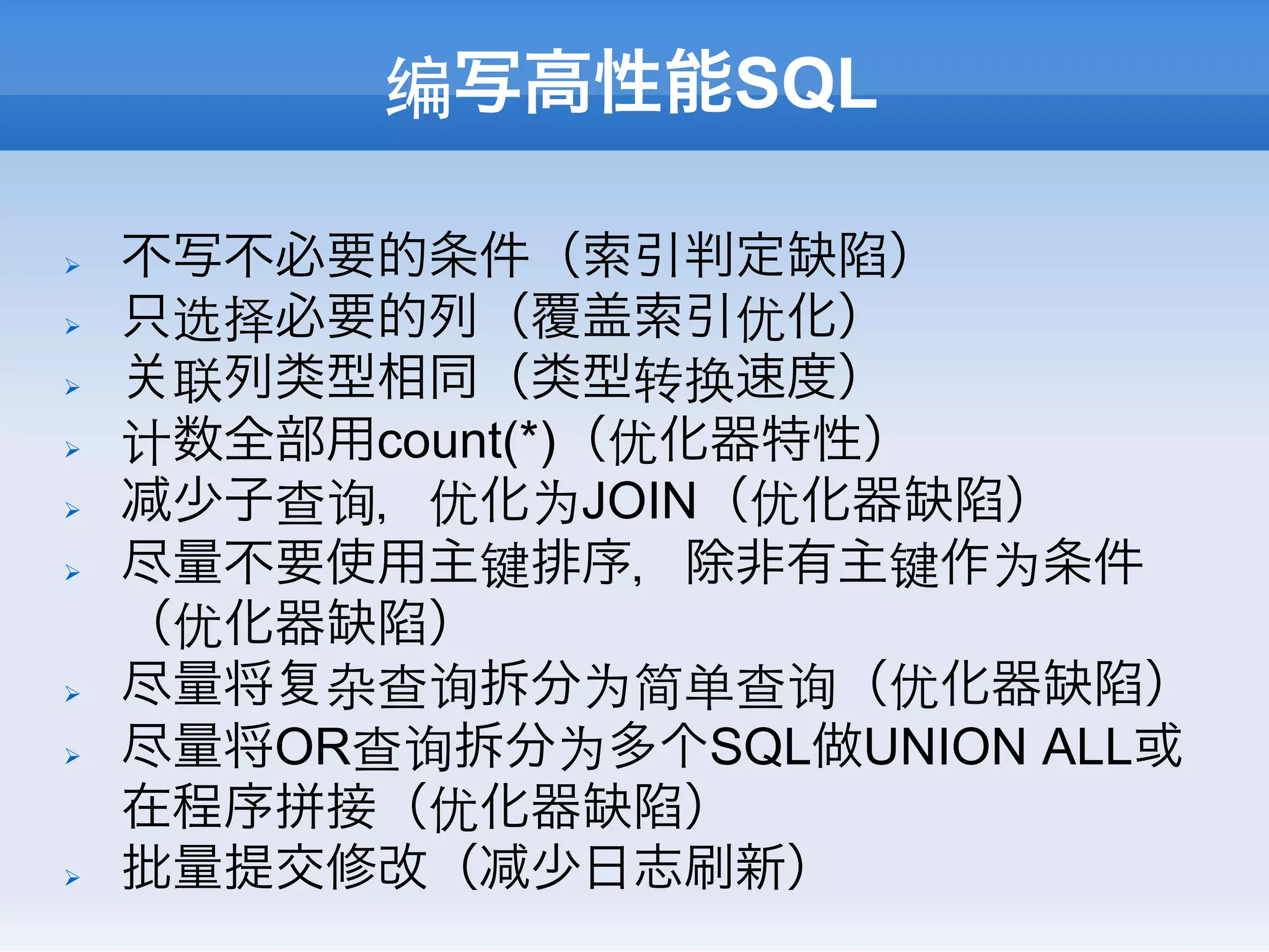 编写高性能SQL

Ø    不写不必要的条件（索引判定缺陷）
Ø    只选择必要的列（覆盖索引优化）
Ø     联列类型相同（类型转换速度）
Ø    计数全部用count(*)（优化器特性）
Ø     少子查询，优化为JOIN（优化器缺陷）
Ø    尽量不要使用主键排序，除非有主键作为条件
      （优化器缺陷）
Ø    尽量将 杂查询拆分为简单查询（优化器缺陷）
Ø    尽量将OR查询拆分为多个SQL做UNION ALL或
      在程序拼接（优化器缺陷）
Ø    批量提交修改（ 少日志刷新）
 