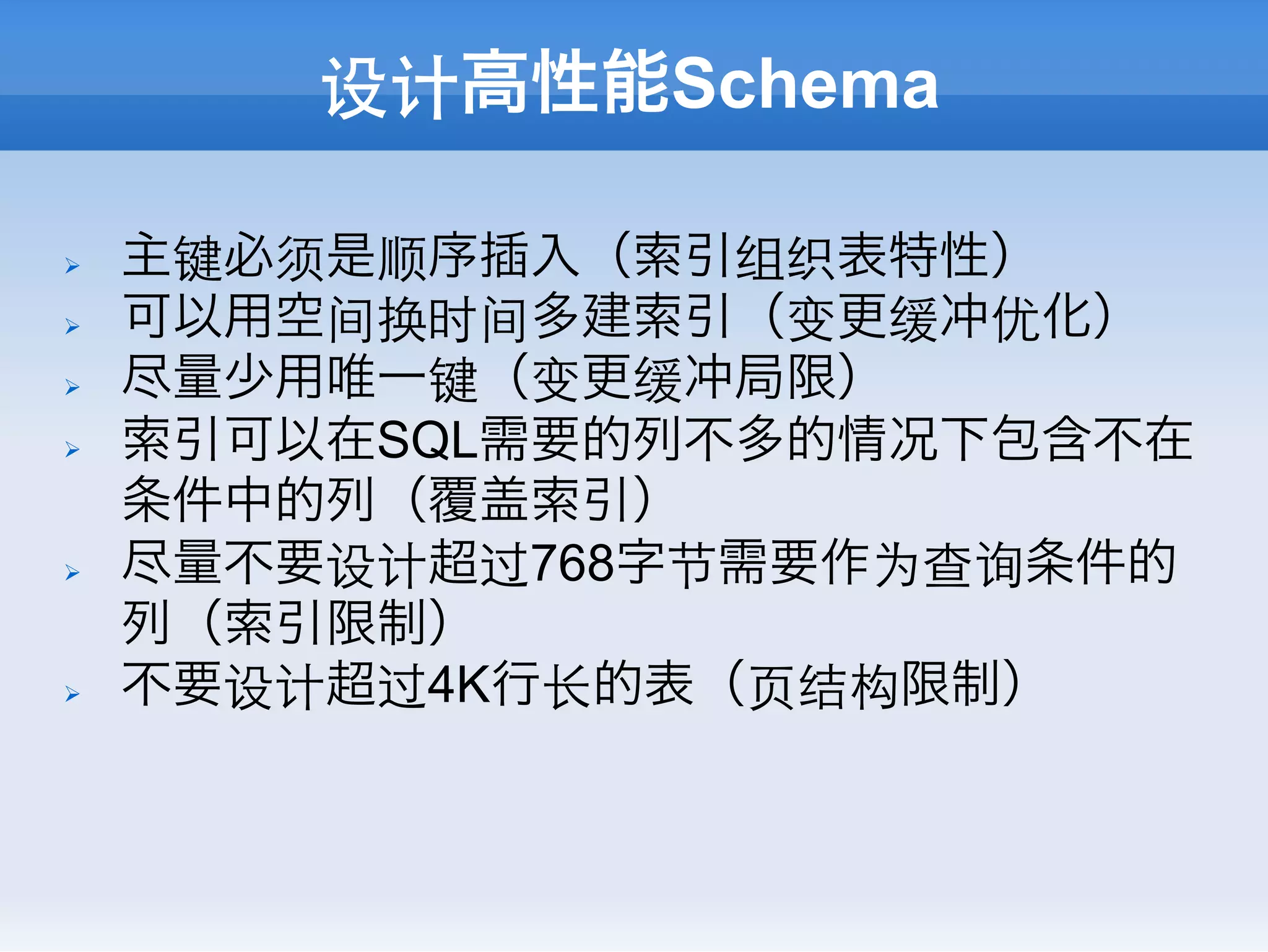 设计高性能Schema

Ø    主键必须是顺序插入（索引组织表特性）
Ø    可以用空间换时间多建索引（变更缓冲优化）
Ø    尽量少用唯一键（变更缓冲局限）
Ø    索引可以在SQL需要的列不多的情况下包含不在
      条件中的列（覆盖索引）
Ø    尽量不要设计超过768字节需要作为查询条件的
      列（索引限制）
Ø    不要设计超过4K行⻓长的表（⻚页结构限制）
 