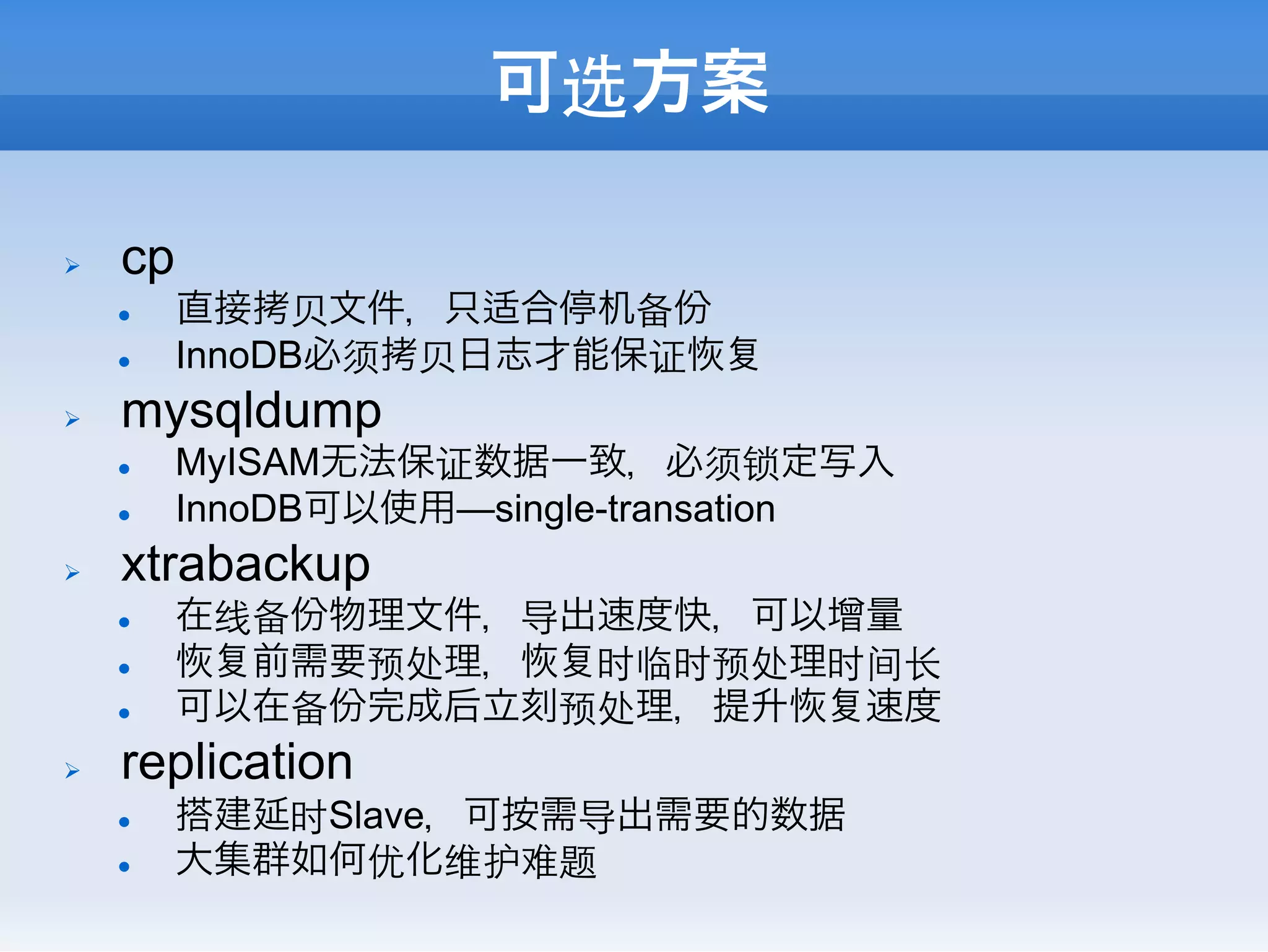 可选方案

Ø    cp
      l    直接拷⻉贝文件，只适合停机备份
      l    InnoDB必须拷⻉贝日志才能保证
Ø    mysqldump
      l    MyISAM无法保证数据一致，必须锁定写入
      l    InnoDB可以使用—single-transation
Ø    xtrabackup
      l    在线备份物理文件，导出速度快，可以增量
      l      前需要预处理，  时临时预处理时间⻓长
      l    可以在备份完成后立刻预处理，提升  速度
Ø    replication
      l    搭建延时Slave，可按需导出需要的数据
      l    大集群如何优化维护难题
 