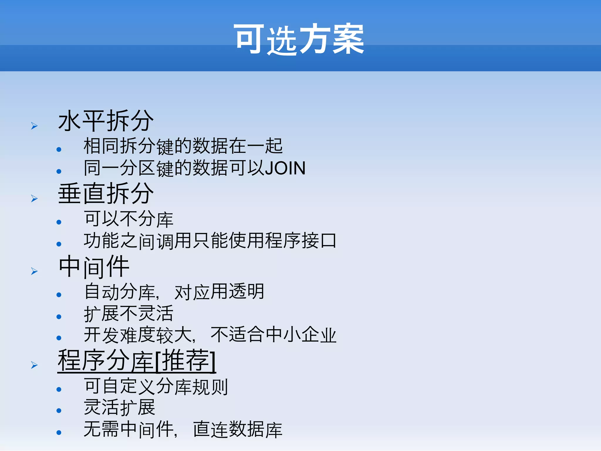 可选方案

Ø    水平拆分
      l    相同拆分键的数据在一起
      l    同一分区键的数据可以JOIN
Ø    垂直拆分
      l    可以不分库
      l    功能之间调用只能使用程序接口
Ø    中间件
      l    自动分库，对应用透明
      l    扩展不 活
      l     发难度较大，不适合中小企业
Ø    程序分库[推荐]
      l    可自定义分库规则
      l     活扩展
      l    无需中间件，直连数据库
 