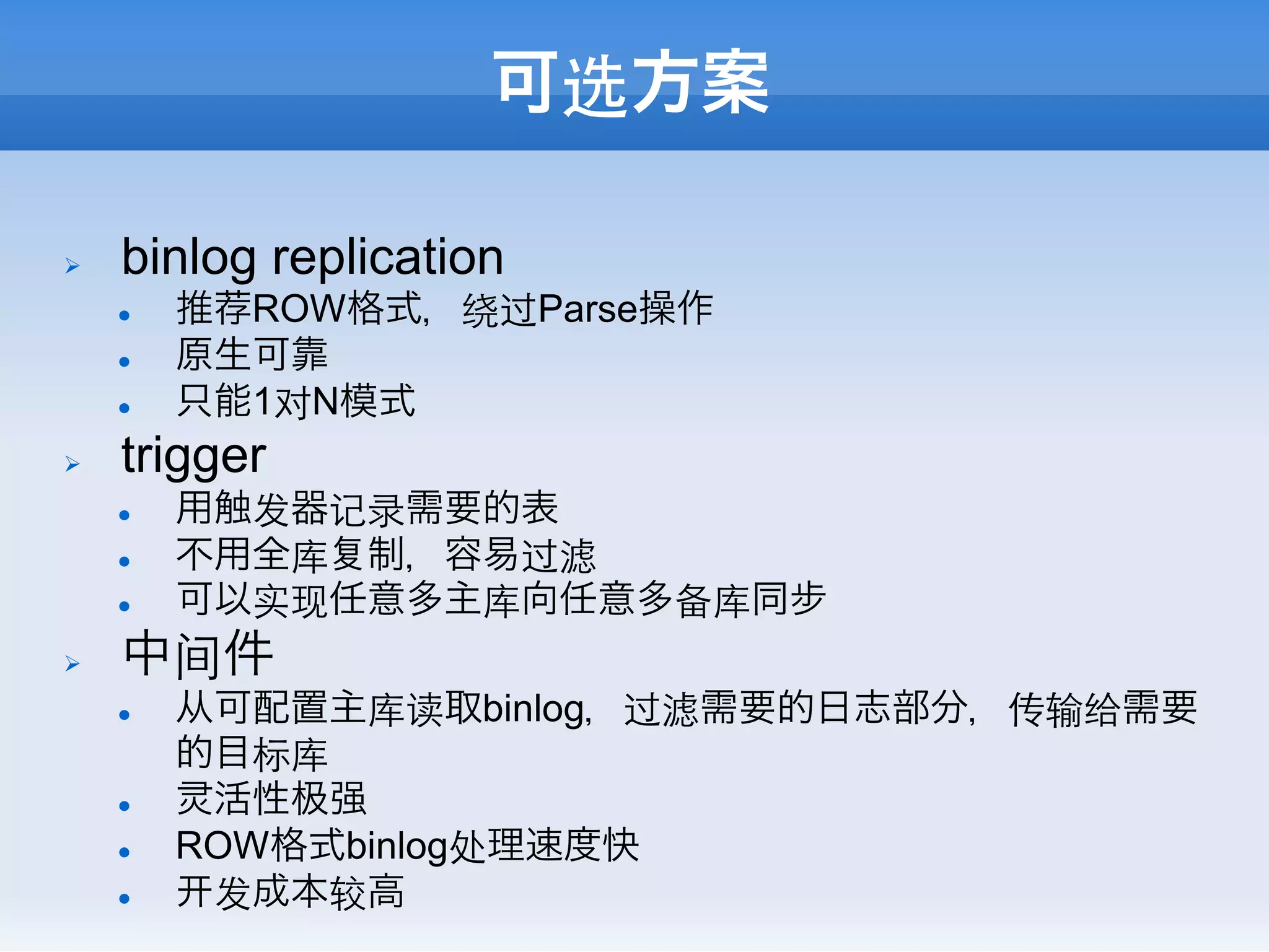 可选方案

Ø    binlog replication
      l    推荐ROW格式，绕过Parse操作
      l    原生可靠
      l    只能1对N模式
Ø    trigger
      l    用触发器记录需要的表
      l    不用全库 制，容易过滤
      l    可以实现任意多主库向任意多备库同步
Ø    中间件
      l    从可配置主库读取binlog，过滤需要的日志部分，传输给需要
            的目标库
      l     活性 强
      l    ROW格式binlog处理速度快
      l     发成本较高
 