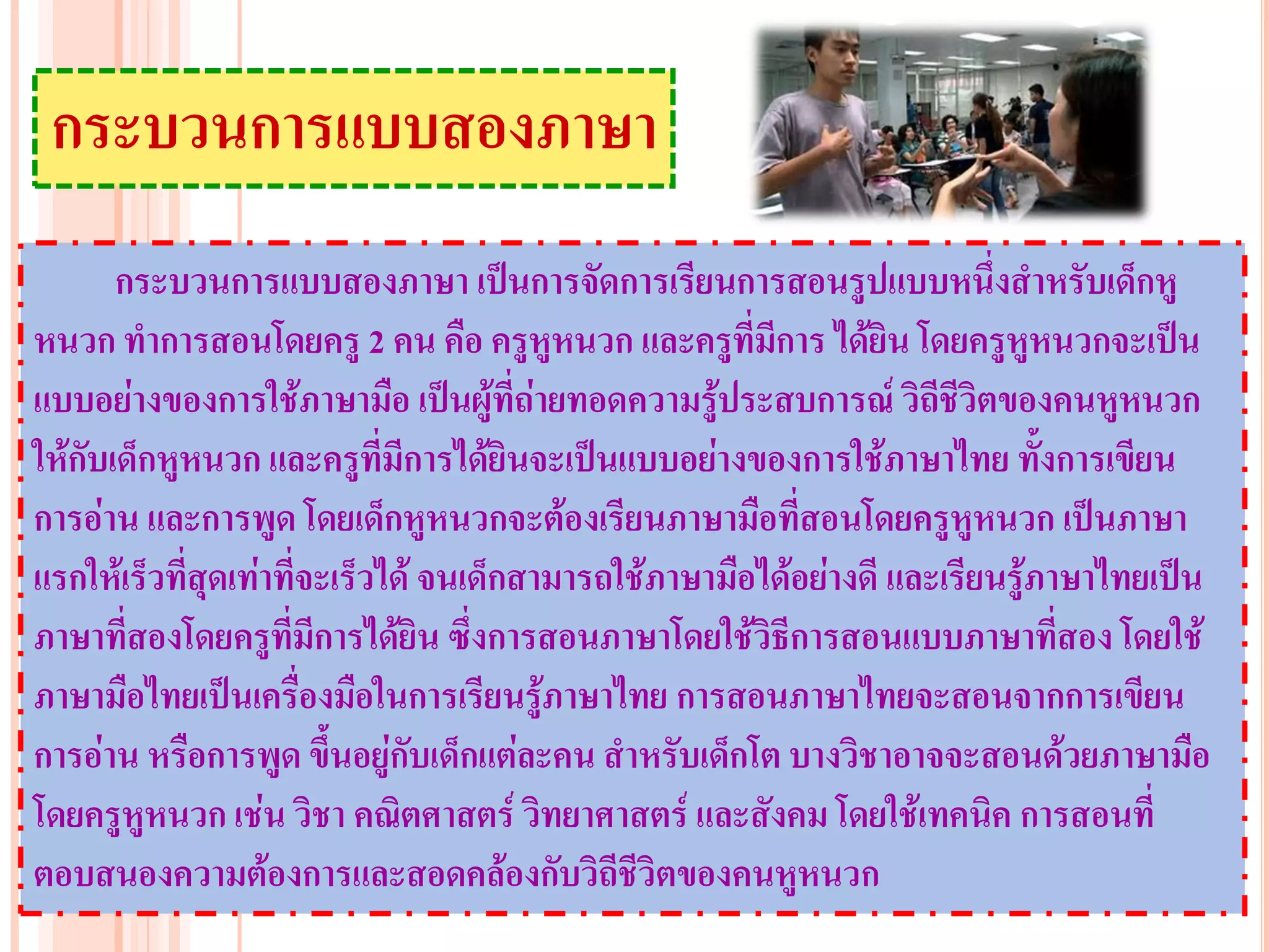 กระบวนการแบบสองภาษา
       กระบวนการแบบสองภาษา เป็นการจัดการเรียนการสอนรูปแบบหนึ่งสาหรับเด็กหู
หนวก ทาการสอนโดยครู 2 คน คือ ครูหูหนวก และครูที่มีการ ได้ยิน โดยครูหูหนวกจะเป็น
แบบอย่างของการใช้ภาษามือ เป็นผู้ที่ถ่ายทอดความรู้ประสบการณ์ วิถีชีวิตของคนหูหนวก
ให้กับเด็กหูหนวก และครูที่มีการได้ยินจะเป็นแบบอย่างของการใช้ภาษาไทย ทั้งการเขียน
การอ่าน และการพูด โดยเด็กหูหนวกจะต้องเรียนภาษามือที่สอนโดยครูหูหนวก เป็นภาษา
แรกให้เร็วที่สุดเท่าที่จะเร็วได้ จนเด็กสามารถใช้ภาษามือได้อย่างดี และเรียนรู้ภาษาไทยเป็น
ภาษาที่สองโดยครูที่มีการได้ยิน ซึ่งการสอนภาษาโดยใช้วิธีการสอนแบบภาษาที่สอง โดยใช้
ภาษามือไทยเป็นเครื่องมือในการเรียนรู้ภาษาไทย การสอนภาษาไทยจะสอนจากการเขียน
การอ่าน หรือการพูด ขึ้นอยู่กับเด็กแต่ละคน สาหรับเด็กโต บางวิชาอาจจะสอนด้วยภาษามือ
โดยครูหูหนวก เช่น วิชา คณิตศาสตร์ วิทยาศาสตร์ และสังคม โดยใช้เทคนิค การสอนที่
ตอบสนองความต้องการและสอดคล้องกับวิถีชีวิตของคนหูหนวก
 