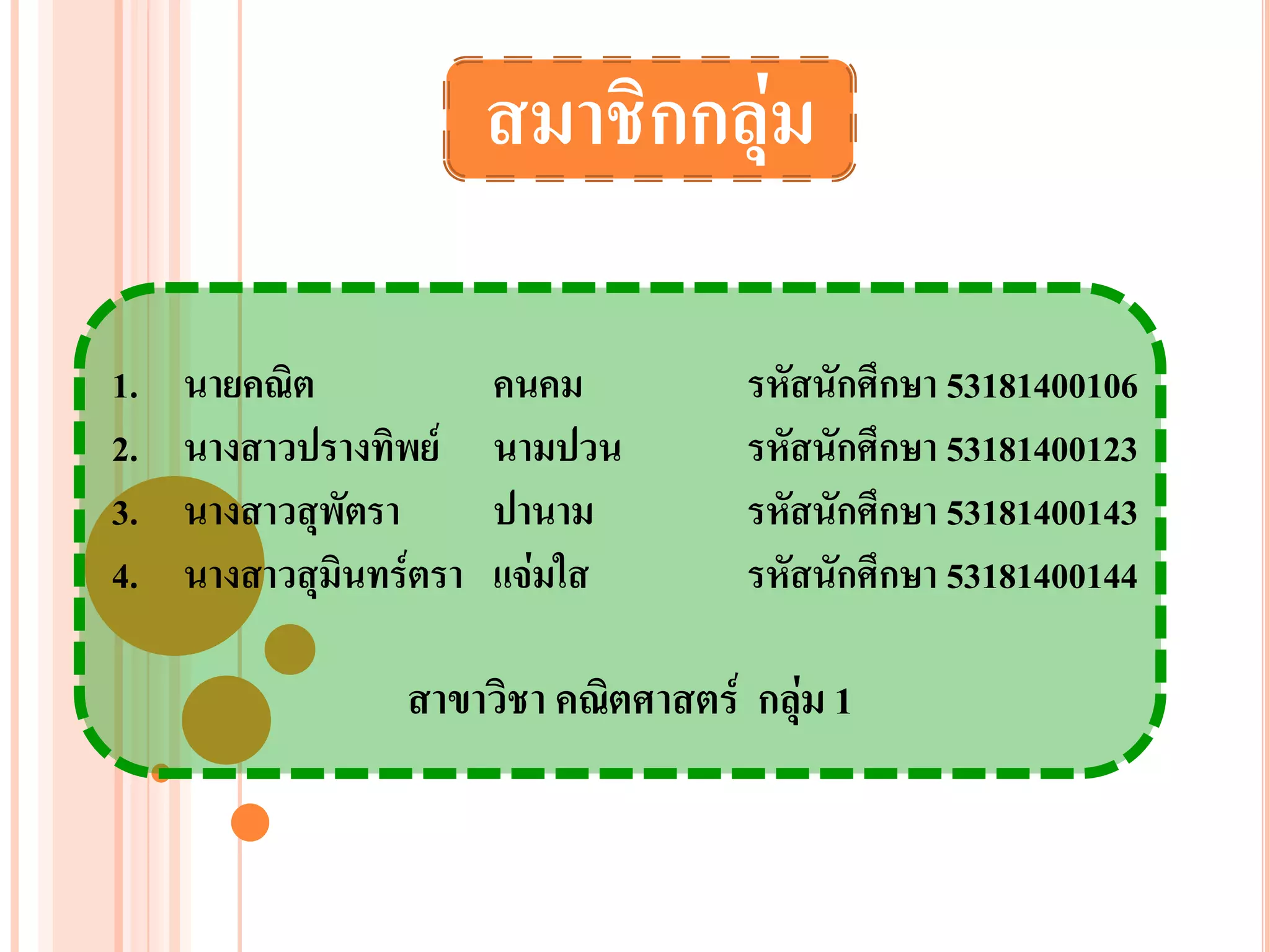 สมาชิกกลุ่ม

1.   นายคณิต            คนคม         รหัสนักศึกษา 53181400106
2.   นางสาวปรางทิพย์    นามปวน       รหัสนักศึกษา 53181400123
3.   นางสาวสุพัตรา      ปานาม        รหัสนักศึกษา 53181400143
4.   นางสาวสุมนทร์ตรา
              ิ         แจ่มใส       รหัสนักศึกษา 53181400144

                 สาขาวิชา คณิตศาสตร์ กลุ่ม 1
 