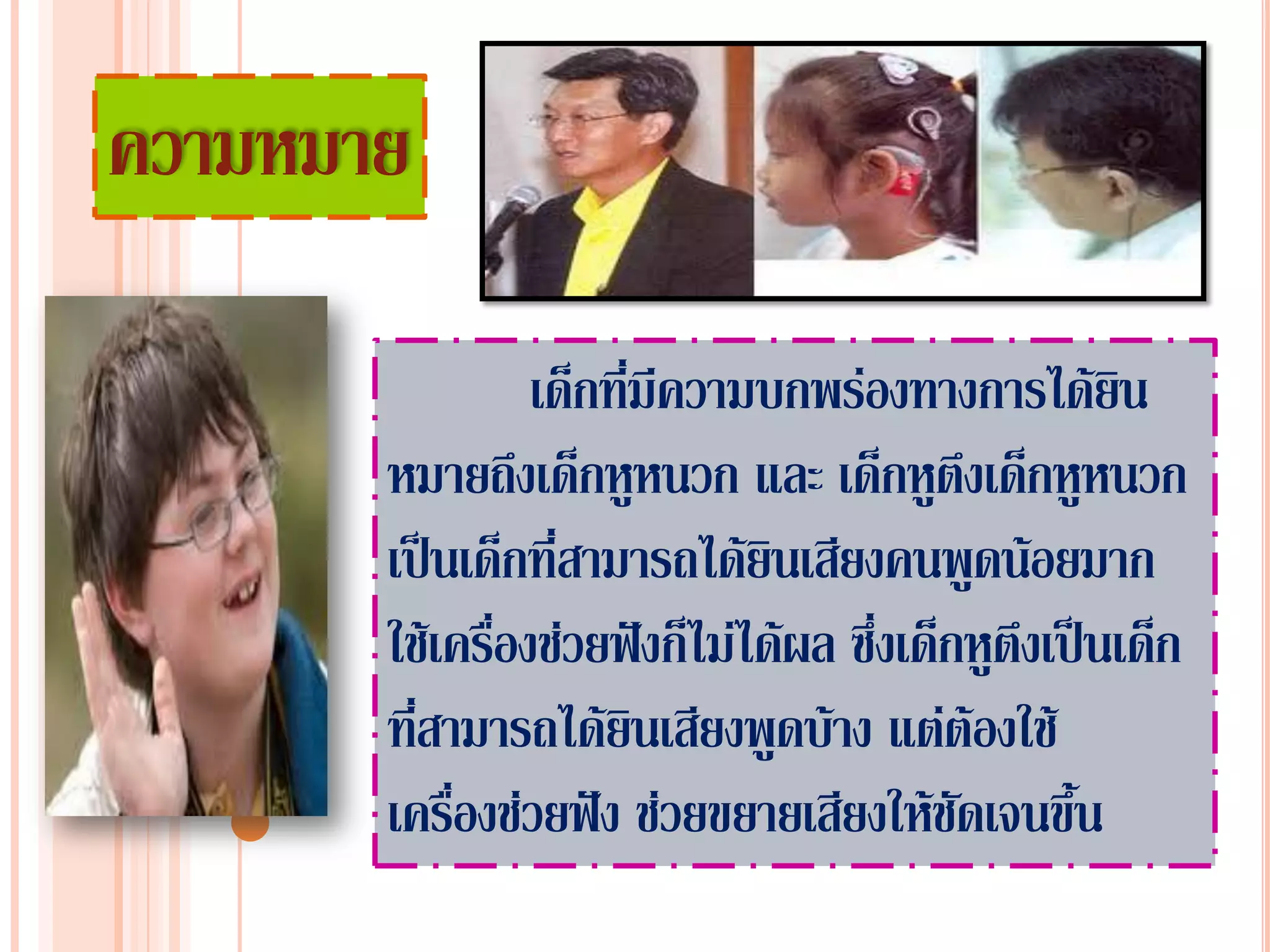 ความหมาย

                 เด็กที่มีความบกพร่องทางการได้ยิน
       หมายถึงเด็กหูหนวก และ เด็กหูตึงเด็กหูหนวก
       เป็นเด็กที่สามารถได้ยินเสียงคนพูดน้อยมาก
       ใช้เครื่องช่วยฟังก็ไม่ได้ผล ซึ่งเด็กหูตึงเป็นเด็ก
       ที่สามารถได้ยินเสียงพูดบ้าง แต่ต้องใช้
       เครื่องช่วยฟัง ช่วยขยายเสียงให้ชัดเจนขึ้น
 