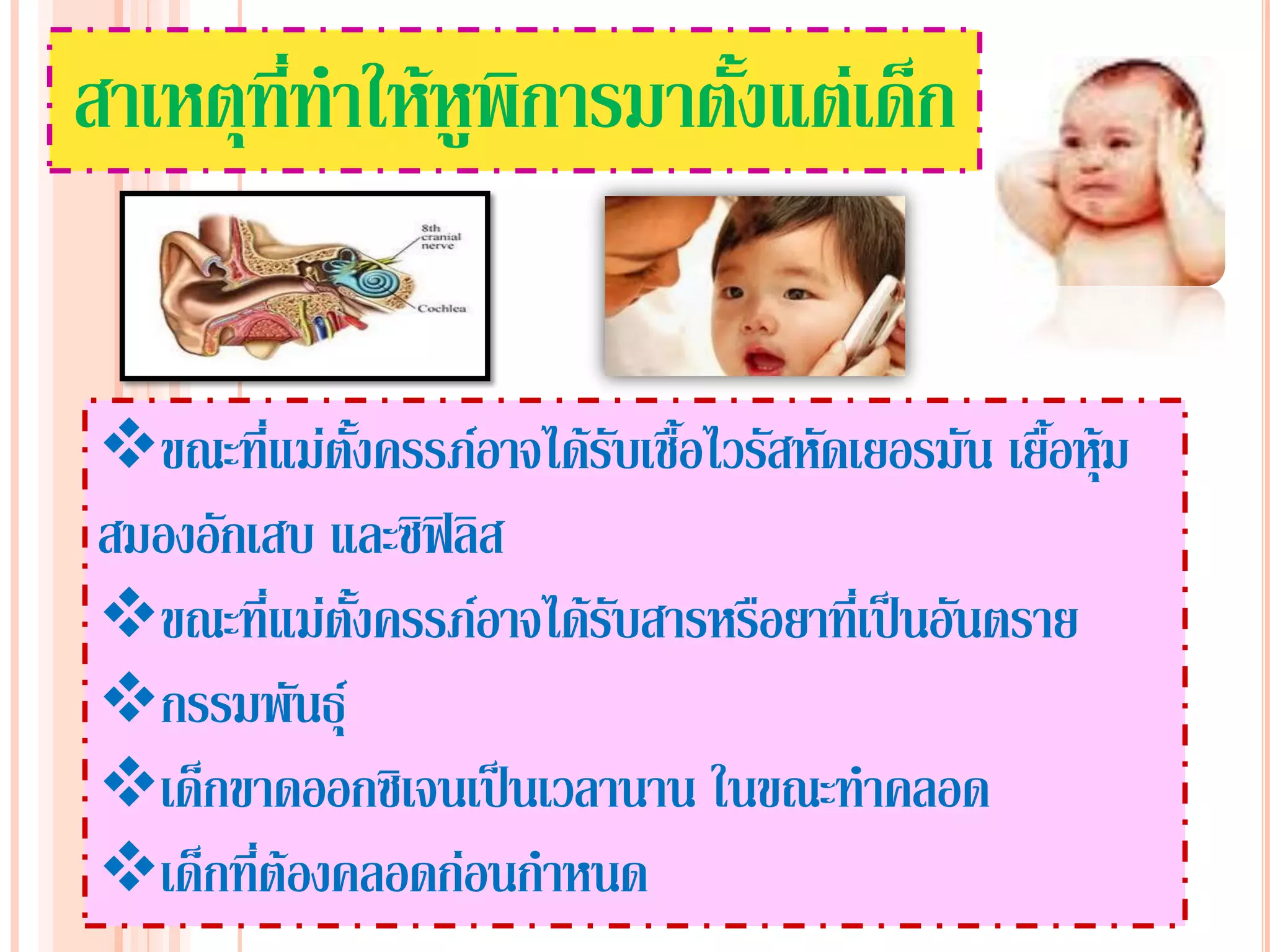 สาเหตุที่ทาให้หูพิการมาตั้งแต่เด็ก


ขณะที่แม่ตั้งครรภ์อาจได้รับเชื้อไวรัสหัดเยอรมัน เยื้อหุ้ม
สมองอักเสบ และซิฟิลิส
ขณะที่แม่ตั้งครรภ์อาจได้รับสารหรือยาที่เป็นอันตราย
กรรมพันธุ์
เด็กขาดออกซิเจนเป็นเวลานาน ในขณะทาคลอด
เด็กที่ต้องคลอดก่อนกาหนด
 
