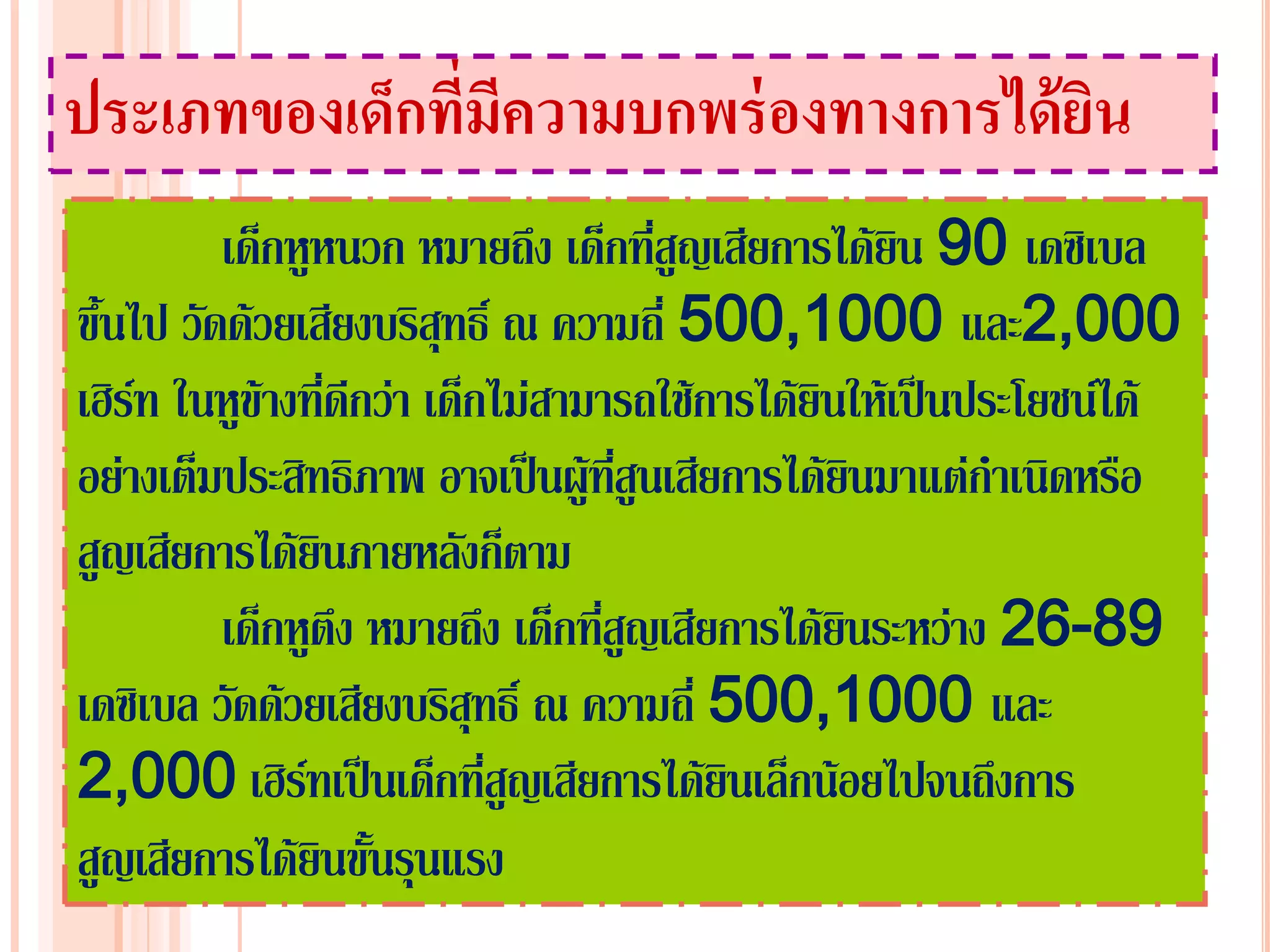 ประเภทของเด็กที่มีความบกพร่ องทางการได้ ยน
                                         ิ
          เด็กหูหนวก หมายถึง เด็กที่สูญเสียการได้ยิน 90 เดซิเบล
ขึ้นไป วัดด้วยเสียงบริสุทธิ์ ณ ความถี่ 500,1000 และ2,000
เฮิร์ท ในหูข้างที่ดีกว่า เด็กไม่สามารถใช้การได้ยินให้เป็นประโยชน์ได้
อย่างเต็มประสิทธิภาพ อาจเป็นผู้ทสูนเสียการได้ยินมาแต่กาเนิดหรือ
                                    ี่
สูญเสียการได้ยินภายหลังก็ตาม
          เด็กหูตึง หมายถึง เด็กที่สญเสียการได้ยินระหว่าง 26-89
                                       ู
เดซิเบล วัดด้วยเสียงบริสุทธิ์ ณ ความถี่ 500,1000 และ
2,000 เฮิร์ทเป็นเด็กที่สูญเสียการได้ยินเล็กน้อยไปจนถึงการ
สูญเสียการได้ยินขั้นรุนแรง
 
