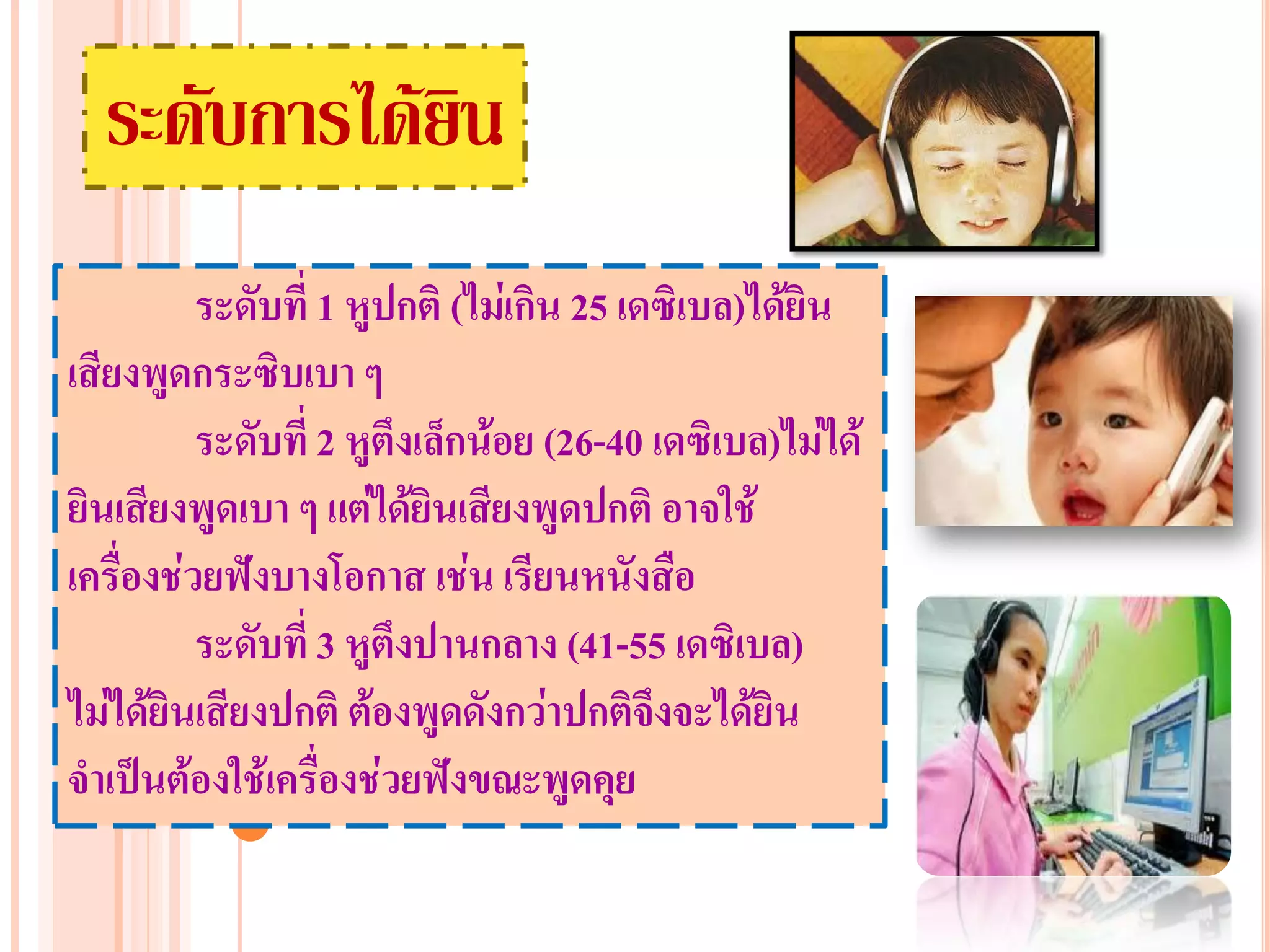 ระดับการได้ยิน
          ระดับที่ 1 หูปกติ (ไม่เกิน 25 เดซิเบล)ได้ยิน
เสียงพูดกระซิบเบา ๆ
          ระดับที่ 2 หูตึงเล็กน้อย (26-40 เดซิเบล)ไม่ได้
ยินเสียงพูดเบา ๆ แต่ได้ยินเสียงพูดปกติ อาจใช้
เครื่องช่วยฟังบางโอกาส เช่น เรียนหนังสือ
          ระดับที่ 3 หูตึงปานกลาง (41-55 เดซิเบล)
ไม่ได้ยินเสียงปกติ ต้องพูดดังกว่าปกติจึงจะได้ยิน
จาเป็นต้องใช้เครื่องช่วยฟังขณะพูดคุย
 