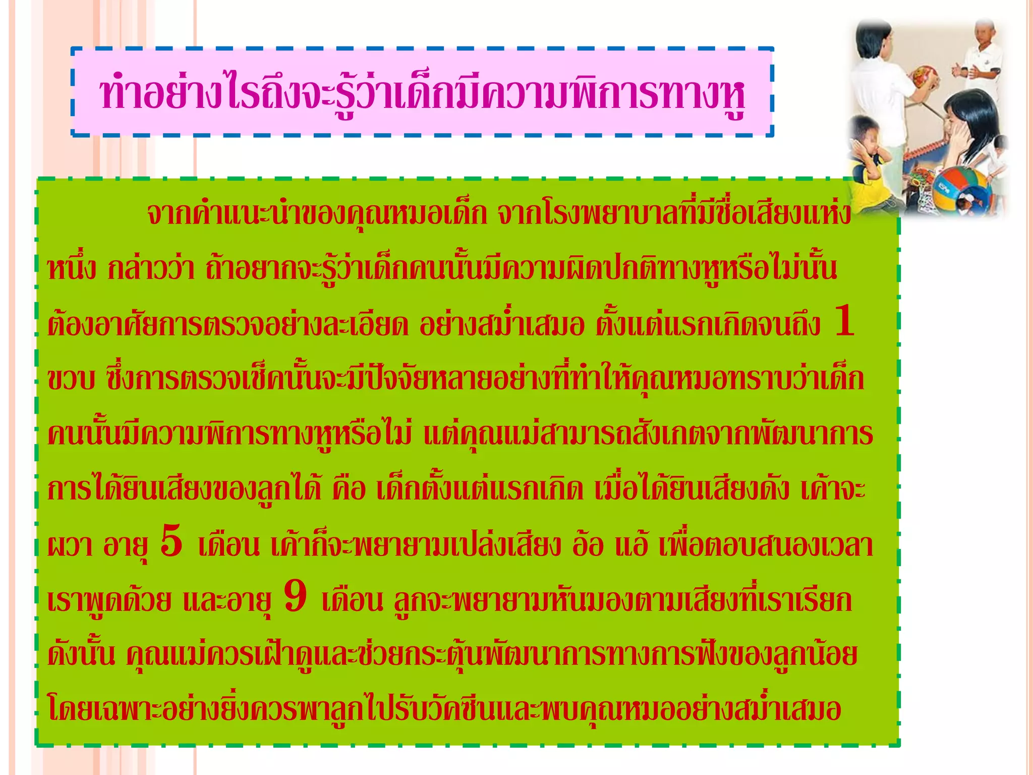 ทาอย่างไรถึงจะรู้ว่าเด็กมีความพิการทางหู
          จากคาแนะนาของคุณหมอเด็ก จากโรงพยาบาลที่มีชื่อเสียงแห่ง
หนึ่ง กล่าวว่า ถ้าอยากจะรู้ว่าเด็กคนนั้นมีความผิดปกติทางหูหรือไม่นน ั้
ต้องอาศัยการตรวจอย่างละเอียด อย่างสม่าเสมอ ตั้งแต่แรกเกิดจนถึง 1
ขวบ ซึงการตรวจเช็คนันจะมีปัจจัยหลายอย่างที่ทาให้คุณหมอทราบว่าเด็ก
        ่             ้
คนนันมีความพิการทางหูหรือไม่ แต่คุณแม่สามารถสังเกตจากพัฒนาการ
      ้
การได้ยินเสียงของลูกได้ คือ เด็กตั้งแต่แรกเกิด เมื่อได้ยนเสียงดัง เค้าจะ
                                                        ิ
ผวา อายุ 5 เดือน เค้าก็จะพยายามเปล่งเสียง อ้อ แอ้ เพื่อตอบสนองเวลา
เราพูดด้วย และอายุ 9 เดือน ลูกจะพยายามหันมองตามเสียงที่เราเรียก
ดังนั้น คุณแม่ควรเฝ้าดูและช่วยกระตุ้นพัฒนาการทางการฟังของลูกน้อย
โดยเฉพาะอย่างยิ่งควรพาลูกไปรับวัคซีนและพบคุณหมออย่างสม่าเสมอ
 