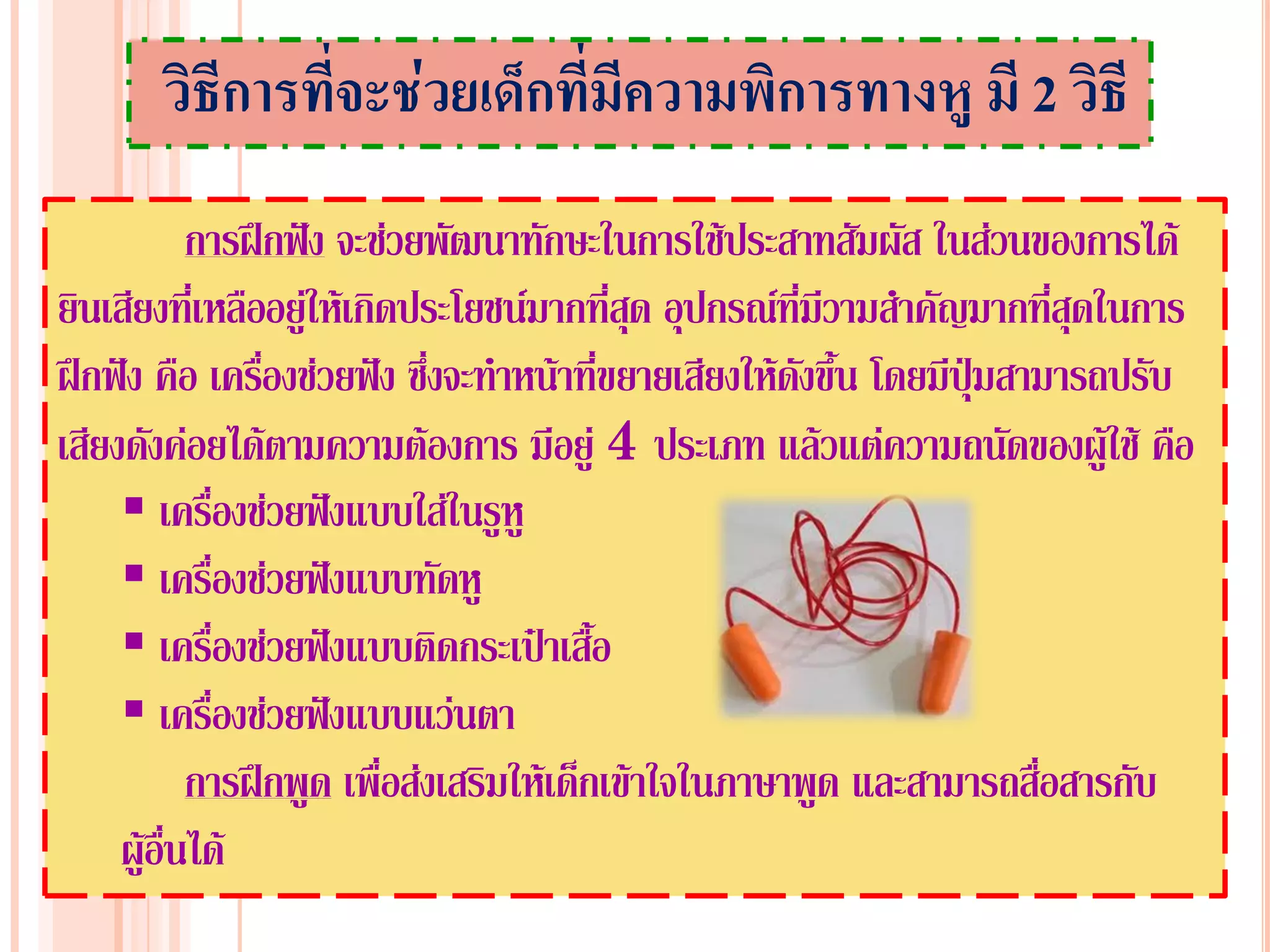วิธีการทีจะช่วยเด็กที่มีความพิการทางหู มี 2 วิธี
                ่
            การฝึกฟัง จะช่วยพัฒนาทักษะในการใช้ประสาทสัมผัส ในส่วนของการได้
ยินเสียงที่เหลืออยู่ให้เกิดประโยชน์มากที่สด อุปกรณ์ที่มีวามสาคัญมากที่สุดในการ
                                            ุ
ฝึกฟัง คือ เครืองช่วยฟัง ซึงจะทาหน้าที่ขยายเสียงให้ดงขึ้น โดยมีปุ่มสามารถปรับ
                ่            ่                        ั
เสียงดังค่อยได้ตามความต้องการ มีอยู่ 4 ประเภท แล้วแต่ความถนัดของผู้ใช้ คือ
      เครื่องช่วยฟังแบบใส่ในรูหู
      เครื่องช่วยฟังแบบทัดหู
      เครื่องช่วยฟังแบบติดกระเป๋าเสื้อ
      เครื่องช่วยฟังแบบแว่นตา
            การฝึกพูด เพื่อส่งเสริมให้เด็กเข้าใจในภาษาพูด และสามารถสื่อสารกับ
     ผู้อื่นได้
 