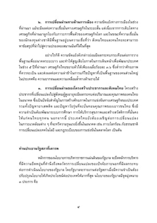  
 

               ๒. การเปลี่ยนผานทางดานการเมือง ความขัดแยงทางการเมืองในชวง
ที่ผานมา แมจะมีผลตอความเชื่อมั่นทางเศรษฐกิจในระยะสั้น แตเนื่องจากการเติบโตทาง
เศรษฐกิจที่ผานมาผูกโยงกับภาวะการฟนตัวของเศรษฐกิจโลก และในขณะที่ความเชื่อมั่น
ของนั ก ลงทุ น ต า งชาติ มี พื้ น ฐานอยู บ นความเชื่ อ ที่ ว า สั ง คมไทยและคนไทยจะสามารถ
หาขอสรุปที่นาไปสูความปรองดองสมานฉันทไดในที่สุด
             ํ
                    อยางไรก็ดี ความขัดแยงดังกลาวย อมมีผลกระทบกระเทือนตอการวาง
พื้นฐานเพื่ออนาคตระยะยาว และทําใหสูญเสียโอกาสในการเดิน หนาเพื่อพัฒนาประเทศ
ในชวง ๕ ปที่ ผานมา เศรษฐกิจไทยขยายตัวไดเพียงเฉลี่ยรอยละ ๓.๖ ซึ่งต่ํากวาศักยภาพ
ที่ ควรจะเป น และส งผลต อความล าช าในการแก ไขป ญหาที่ เป นพื้ นฐานของคนส วนใหญ
ในประเทศคือ ความยากจนและความเหลื่อมล้ําทางดานรายได
                ๓. การเปลี่ยนผานของโครงสรางประชากรและสังคมไทย โครงสราง
ประชากรที่เปลี่ยนแปลงไปสูสังคมผูสูงอายุจะมีผลกระทบตอปริมาณและคุณภาพของคนไทย
ในอนาคต ซึ่งเปนปจจัยสําคัญในการสรางศักยภาพในการแขงขันทางเศรษฐกิจของประเทศ
รวมทั้ ง ป ญ หายาเสพติ ด และป ญ หาวั ย รุ น ที่ จ ะบั่ น ทอนคุ ณ ภาพของเยาวชนไทย ซึ่ ง มี
ความจําเปนตองพัฒนาระบบการศึกษา การใหบริการสุขภาพและสรางสวัสดิการที่มั่นคง
ให แ ก ค นไทยทุ ก คน นอกจากนี้ ประเทศไทยยั ง ต อ งเผชิ ญ ต อ การเปลี่ ย นแปลง
ในภาวะแวดลอมตาง ๆ ที่จะทวีความรุนแรงยิ่งขึ้นในอนาคต เชน ภาวะโลกรอน ภัยธรรมชาติ
การเปลี่ยนแปลงเทคโนโลยี และกฎระเบียบของการแขงขันในตลาดโลก เปนตน


ทานประธานรัฐสภาที่เคารพ
                  หลักการของนโยบายการบริหารราชการแผนดินของรัฐบาล จะยึดหลักการบริหาร
ที่ มี ค วามยื ด หยุ น ที่ คํ า นึ ง ถึ ง พลวั ต รการเปลี่ ย นแปลงของป จ จั ย ภายนอกที่ มี ผ ลกระทบ
ต อ การดํ าเนิ นนโยบายของรั ฐบาล โดยรั ฐบาลจะรายงานต อรั ฐสภาเมื่ อมี ความจํ าเป นต อง
ปรับปรุงนโยบายใหเกิดประโยชนตอประเทศใหมากที่สุด นโยบายของรัฐบาลมีจุดมุงหมาย
๓ ประการ คือ




                                                 ๔
 
 