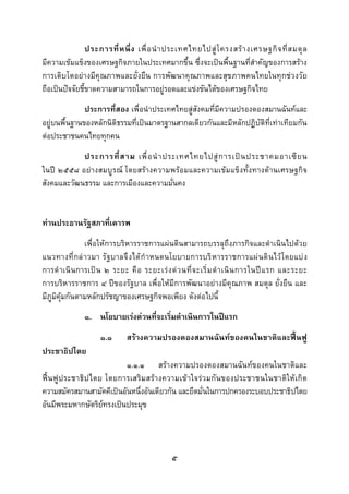  
 

                ประการที่ ห นึ่ ง เพื่ อ นํ า ประเทศไทยไปสู โ ครงสร า งเศรษฐกิ จ ที่ ส มดุ ล
มีความเขมแข็งของเศรษฐกิจภายในประเทศมากขึ้น ซึ่งจะเปนพื้นฐานที่สําคัญของการสราง
การเติบโตอยางมีคุณภาพและยั่งยืน การพัฒนาคุณภาพและสุขภาพคนไทยในทุกชวงวัย
ถือเปนปจจัยชี้ขาดความสามารถในการอยูรอดและแขงขันไดของเศรษฐกิจไทย
              ประการที่สอง เพื่อนําประเทศไทยสูสังคมที่มีความปรองดองสมานฉันทและ
อยูบนพื้นฐานของหลักนิติธรรมที่เปนมาตรฐานสากลเดียวกันและมีหลักปฏิบัติที่เทาเทียมกัน
ตอประชาชนคนไทยทุกคน
            ประการที่ ส าม เพื่ อ นํ า ประเทศไทยไปสู ก ารเป น ประชาคมอาเซี ย น
ในป ๒๕๕๘ อยางสมบูรณ โดยสรางความพรอมและความเขมแข็งทั้งทางดานเศรษฐกิจ
สังคมและวัฒนธรรม และการเมืองและความมั่นคง


ทานประธานรัฐสภาที่เคารพ
               เพื่อใหการบริหารราชการแผนดินสามารถบรรลุถึงภารกิจและดําเนินไปดวย
แนวทางที่ กล าวมา รั ฐบาลจึ งได กํ าหนดนโยบายการบริ หารราชการแผ นดิ นไว โดยแบ ง
การดํ าเนิ นการเป น ๒ ระยะ คื อ ระยะเร ง ด ว นที่ จ ะเริ่ ม ดํ า เนิ น การในป แ รก และระยะ
การบริหารราชการ ๔ ปของรัฐบาล เพื่อใหมีการพัฒนาอยางมีคุณภาพ สมดุล ยั่งยืน และ
มีภูมิคุมกันตามหลักปรัชญาของเศรษฐกิจพอเพียง ดังตอไปนี้
              ๑. นโยบายเรงดวนที่จะเริ่มดําเนินการในปแรก
                    ๑.๑      สรางความปรองดองสมานฉันทของคนในชาติและฟนฟู
ประชาธิปไตย
                            ๑.๑.๑ สรางความปรองดองสมานฉันทของคนในชาติและ
ฟน ฟู ป ระชาธิ ป ไตย โดยการเสริ ม สร า งความเข า ใจรว มกั น ของประชาชนในชาติใ ห เ กิ ด
ความสมัครสมานสามัคคีเปนอันหนึ่งอันเดียวกัน และยึดมั่นในการปกครองระบอบประชาธิปไตย
อันมีพระมหากษัตริยทรงเปนประมุข




                                              ๕
 
 