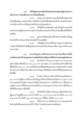  
 

                     ๑.๗ แกไขปญหาความเดือดรอนของประชาชนและผูประกอบการ
เนื่องจากภาวะเงินเฟอและราคาน้ํามันเชื้อเพลิง
                               ๑.๗.๑ ชะลอการเก็บเงินเขากองทุนน้ํามันเชื้อเพลิงสําหรับ
น้ํามันเชื้อเพลิงบางประเภทชั่วคราวเพื่อใหราคาน้ํามันเชื้อเพลิงลดลงทันที และปรับโครงสราง
ราคาพลังงานทั้งระบบใหมุงสูการสะทอนราคาตนทุนพลังงาน
                               ๑.๗.๒ จัดใหมีบัตรเครดิตพลังงานสําหรับผูประกอบอาชีพ
รถรับจางขนสงผูโดยสารสาธารณะในวงเงินที่เหมาะสมกับคาใชจายน้ํามันเชื้อเพลิงที่ใชจริง
ตอเดือน
                               ๑.๗.๓ ดูแลราคาสินคาอุปโภคบริโภคและราคาพลังงานใหอยู
ในระดับที่เหมาะสมและเปนธรรมแกผูบริโภคและผูผลิต
                               ๑.๗.๔ แกไขปญหาคาครองชีพโดยการดูแลราคาสินคาและ
การมีรายไดเพื่อเพิ่มกําลังซื้อสุทธิของประชาชนโดยปองกันและแกไขการผูกขาดทั้งทางตรง
และทางออม
                       ๑.๘ ยกระดั บ คุ ณ ภาพชี วิ ต ของประชาชน โดยเพิ่ ม กํ า ลั ง ซื้ อ
ภายในประเทศ สรางสมดุลและความเขมแข็งอยางมีคุณภาพใหแกระบบเศรษฐกิจมหภาค
                                 ๑.๘.๑ พั ก หนี้ ค รั ว เรื อ นของเกษตรกรรายย อ ยและ
ผูมีรายไดนอยที่มีหนี้ต่ํากวา ๕๐๐,๐๐๐ บาท อยางนอย ๓ ป และปรับโครงสรางหนี้สําหรับ
ผูที่มีหนี้เกิน ๕๐๐,๐๐๐ บาท รวมทั้งจัดทําแผนฟนฟูอาชีพและแผนการปรับโครงสรางการผลิต
อยางครบวงจร เพื่อสรางโอกาสในการยกระดับคุณภาพชีวิตดวยการมีรายไดที่มั่นคงและสามารถ
ใชหนี้คืน
                                 ๑.๘.๒ ดําเนินการใหแรงงานมีรายไดเปนวันละไมนอยกวา
๓๐๐ บาท และผูที่จบการศึกษาระดับปริญญาตรีมีรายไดเดือนละไมนอยกวา ๑๕,๐๐๐ บาท
อยางสอดคลองกับผลิตภาพและประสิทธิภาพของบุคลากร รวมทั้งมีมาตรการเพื่อลดภาระ
แกผูประกอบการที่ไดรับผลกระทบเพื่อใหแรงงานและบุคลากรสามารถดํารงชีพไดอยาง
มีศกดิ์ศรีและคุณภาพชีวิตที่ดี
     ั
                                 ๑.๘.๓ จั ด ให มี เ บี้ ย ยั ง ชี พ รายเดื อ นแบบขั้ น บั น ไดสํ า หรั บ
ผูสูงอายุ โดยผูที่มีอายุ ๖๐-๖๙ ป จะไดรับ ๖๐๐ บาท อายุ ๗๐-๗๙ ป จะไดรับ ๗๐๐ บาท
อายุ ๘๐-๘๙ ป จะไดรับ ๘๐๐ บาท และอายุ ๙๐ ปขึ้นไป จะไดรับ ๑,๐๐๐ บาท
                                 ๑.๘.๔ ให มี ม าตรการภาษี เพื่ อลดภาระการลงทุน สํ าหรับ
สิ่งจําเปนในชีวิตของประชาชนทั่วไป ไดแก บานหลังแรกและรถยนตคันแรก
                                                   ๘
 
 