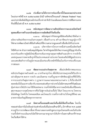  
 

                     ๑.๑๒ เรงเพิ่มรายไดจากการทองเที่ยวทั้งในและนอกประเทศ
โดยประกาศใหป พ.ศ. ๒๕๕๔-๒๕๕๕ เปนป “มหัศจรรยไทยแลนด” (“Miracle Thailand” Year)
และประชาสัมพันธเชิญชวนนักทองเที่ยวตางชาติเขารวมเฉลิมฉลองในพระราชพิธีมหามงคล
ที่จะมีขึ้นในชวงป พ.ศ. ๒๕๕๔-๒๕๕๕
                     ๑.๑๓ สนั บ สนุน การพัฒ นางานศิ ลปหั ต ถกรรมและผลิ ต ภัณ ฑ
ชุมชนเพื่อการสรางเอกลักษณและการผลิตสินคาในทองถิ่น
                             ๑.๑๓.๑ สนับสนุนภารกิจของมูลนิธิสงเสริมศิลปาชีพในการ
ผลิ ต งานศิ ล ปหั ต ถกรรมอั น ทรงคุ ณ ค า เพื่ อ สร า งงาน สร า งอาชี พ แก ร าษฎรผู ย ากไร
ใหสามารถพัฒนาเปนชางฝมือดานศิลปะที่มีความสามารถสูงและสรางชื่อเสียงใหกับประเทศ
                             ๑.๑๓.๒ บริ หารจั ด การโครงการหนึ่ ง ตําบลหนึ่ ง ผลิ ต ภั ณ ฑ
ใหมศกยภาพ ดวยการสนับสนุนใหชุมชน วิสาหกิจชุมชนใชทรัพยากรและภูมิปญญาทองถิ่น
     ี ั
ผนวกกับองคความรูสมัยใหมเพื่อยกระดับมาตรฐานคุณภาพสินคาและบริการ การเขาถึง
แหลงทุนและการตลาดเชิงรุกทั้งในประเทศและตางประเทศ โดยสงเสริมใหมีศูนยกระจาย
และแสดงสินคาถาวรในภูมิภาคและเมืองทองเที่ยวหลักที่เชื่อมโยงกับการทองเที่ยวและ
การสงออก
                      ๑.๑๔ พัฒนาระบบประกันสุขภาพ เพิ่มประสิทธิภาพของระบบ
หลักประกันสุขภาพถวนหนา ๓๐ บาทรักษาทุกโรค เพื่อใหประชาชนทุกคนไดรับบริการ
อยางมีคุณภาพ สะดวก รวดเร็ว และเปนธรรม รวมทั้งบูรณาการสิทธิของผูปวยที่พึงไดรับ
จากระบบประกันสุขภาพตาง ๆ บูรณาการแผนงานของหนวยงานตาง ๆ ที่เกี่ยวของให
สอดคลองไปในแนวทางเดียวกัน ตลอดจนสงเสริมการนําเทคโนโลยีสารสนเทศที่ทันสมัยและ
คุมคาตอการใหบริการมาใชให แพรหลาย รวมทั้งจัดให มีมาตรการลดปจจัยเสี่ ยงที่มีผลต อ
สุขภาพและภาวะทุพโภชนาการที่นําไปสูการเจ็บปวยเรื้อรัง ไดแก โรคเบาหวาน โรคความ
ดันโลหิตสูง โรคหัวใจ โรคหลอดเลือด และโรคมะเร็ง รวมทั้งการเฝาระวังโรคอุบัติใหม และ
มาตรการปองกันอุบติเหตุจากการจราจร
                    ั
                     ๑.๑๕ จัดหาเครื่องคอมพิวเตอรแท็บเล็ตใหแกโรงเรียน โดยเริ่ม
ทดลองดําเนินการในโรงเรียนนํารองสําหรับระดับชั้นประถมศึกษาปที่ ๑ ปการศึกษา พ.ศ. ๒๕๕๕
ควบคูกับการเรงพัฒนาเนื้อหาที่เหมาะสมตามหลักสูตรบรรจุลงในคอมพิวเตอรแท็บเล็ต
รวมทั้งจัดทําระบบอินเทอรเน็ตไรสายตามมาตรฐานการใหบริการในสถานศึกษาที่กําหนด
โดยไมเสียคาใชจาย
                                              ๑๐
 
 