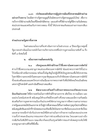  
 

                 ๑.๑๖ เรงรัดและผลักดันการปฏิรูปการเมืองที่ประชาชนมีสวนรวม
อยางกวางขวาง โดยมีสภารางรัฐธรรมนูญที่เปนอิสระยกรางรัฐธรรมนูญฉบับใหม เพื่อวาง
กลไกการใชอํานาจอธิปไตยที่ยึดหลักนิติธรรม และองคกรที่ใชอํานาจรัฐที่มีความรับผิดชอบ
ต อ ประชาชนและพรอ มรั บ การตรวจสอบ ทั้ ง นี้ ใหป ระชาชนเห็ น ชอบผ า นการออกเสี ย ง
ประชามติ


ทานประธานรัฐสภาที่เคารพ
                ในสวนของนโยบายที่ จ ะดําเนิ นการภายในช ว งระยะ ๔ ป ข องรัฐบาลชุดนี้
รั ฐ บาลจะดํ า เนิ น นโยบายหลั ก ในการบริห ารประเทศซึ่ ง ปรากฏตามนโยบายข อ ที่ ๒ ถึ ง
ขอที่ ๘ ดังตอไปนี้
               ๒. นโยบายความมั่นคงแหงรัฐ
                      ๒.๑ เทิ ด ทู น และพิ ทั ก ษ รั ก ษาไว ซึ่ ง สถาบั น พระมหากษั ต ริ ย
ดํ า รงไว ซ่ึ ง พระบรมเดชานุ ภ าพแห ง องค พ ระมหากษั ต ริ ย น อ มนํ า พระราชดํ า ริ ทั้ ง ปวง
ไวเหนือเกลาเหนือกระหมอม พรอมทั้งอัญเชิญไปปฏิบัติใหเปนรูปธรรมเพื่อใหประชาชน
ในชาติมีความตระหนักในพระมหากรุณาธิคุณและจงรักภักดีตอสถาบันพระมหากษัตริย
ทั้งจะส งเสริมและเผยแพรโครงการอันเนื่องมาจากพระราชดําริ เพื่ อให สั งคมไทยเป นสังคม
แหงการรูรกสามัคคี และดําเนินชีวิตอยางพอเพียง
               ั
                        ๒.๒ พั ฒ นาและเสริ ม สร า งศั ก ยภาพของกองทั พ และระบบ
ปองกันประเทศ ใหมีความพรอมในการพิทักษรักษาเอกราช อธิปไตย ความมั่นคง และ
ผลประโยชน แ ห ง ชาติ สนั บ สนุ น ให ก องทั พ มี โ ครงสร า งที่ เ หมาะสมและมี ค วามทั น สมั ย
ส งเสริ ม กิ จ การอุต สาหกรรมปอ งกั น ประเทศให ส ามารถบูร ณาการขี ด ความสามารถของ
ภาครัฐและเอกชนใหเปนเอกภาพ นําไปสูการพึ่งพาตนเองไดในการผลิตอาวุธยุทโธปกรณไดเอง
สนับสนุนสิทธิและหนาที่กําลังพลของกองทัพเพื่อใหเปนทหารอาชีพในระบอบประชาธิปไตย
และสามารถผนึ ก กํ า ลั ง กั บ ประชาชนให มี ส ว นร ว มในการรั ก ษาความมั่ น คงของประเทศ
รวมทั้ ง กํ า หนดเป น บทบาทของทหารในการช ว ยเหลื อ ประชาชน โดยเฉพาะอย า งยิ่ ง
กรณีเกิดภัยพิ บัติรายแรง ขณะเดียวกั นจะปรับ ปรุ งสวั สดิการของกํ าลังพลทุก ระดับใหมี
มาตรฐานการดํารงชีวิตที่ดียิ่งขึ้น
                                               ๑๑
 
 