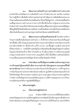  
 

                         ๒.๓ พั ฒ นาและเสริ ม สร า งความร ว มมื อ ระหว า งประเทศ
ส ง เสริ ม ให ก องทั พ พั ฒ นาความสั ม พั น ธ ท างทหารกั บ มิ ต รประเทศ และมี ค วามพร อ ม
ในการปฏิบัติการเพื่อสันติภาพในกรอบสหประชาชาติ พัฒนาความสัมพันธของหนวยงาน
ดานความมั่นคงและกองทัพกับประเทศเพื่อนบาน ทั้งจะแกไขปญหาตาง ๆ กับประเทศเพื่อนบาน
บนพื้ น ฐานของการสร า งบรรยากาศความไว เ นื้ อ เชื่ อ ใจทั้ ง ภาครั ฐ และภาคประชาชน
ดําเนินการสํารวจและจัดทําหลักเขตแดนตามหลักฐานพื้นฐานของกฎหมายและสนธิสัญญา
ที่มีอยูเพื่อมิใหเปนเงื่อนไขของความขัดแยง รวมทั้งสงเสริมความรวมมือกับประเทศเพื่อนบาน
เพื่อระงับยับยั้งและปราบปรามอาชญากรรมขามชาติและยาเสพติดใหหมดไป
                        ๒.๔ พัฒนาระบบการเตรียมพรอมแหงชาติ โดยเนนการบริหาร
วิ ก ฤตการณเพื่อ รับ มือ ภั ยคุ ก คามดานต าง ๆ ทั้ ง ที่เกิ ด จากภั ย ธรรมชาติแ ละภั ยที่ ม นุ ษ ย
สรางขึ้นที่มากขึ้น โดยมุงระดมสรรพกําลังจากทุกภาคสวนใหสามารถดําเนินงานรวมกัน
อย า งมี ป ระสิ ท ธิ ภ าพ เพื่ อ ป อ งกั น แก ไ ข บรรเทา และฟ น ฟู ค วามเสี ย หายของชาติ
ที่เกิดจากภัยตาง ๆ รวมถึงใหความสําคัญในการเตรียมพรอมเพื่อเผชิญกับปญหาความมั่นคง
ในรู ป แบบใหม ใ นทุ ก ด า น ได แ ก ด า นพลั ง งาน ด า นสิ่ ง แวดล อ ม ความมั่ น คงของมนุ ษ ย
อาชญากรรมข า มชาติ การกอ การราย และอุบั ติภัย ทั้ง นี้ เพื่ อ ใหมีค วามพรอ มรั บ มื อ กับ
ความเปลี่ยนแปลงของประเด็นปญหาดานความมั่นคงในยุคโลกาภิวัตน
                            ๒.๕ เรงดําเนินการแกไขปญหายาเสพติด องคกรอาชญากรรม
การค า มนุ ษ ย ผู ห ลบหนี เ ข า เมื อ ง แรงงานต า งด า วผิ ด กฎหมาย และบุ ค คลที่ ไ ม มี
สถานะชั ด เจน โดยการปรั บ ปรุ ง ระบบป อ งกั น และบั ง คั บ ใช ก ฎหมาย รวมทั้ ง กฎหมาย
การปองกันและปราบปรามการฟอกเงินอยางเขมงวด ดูแลใหความเปนธรรมและเฝาระวัง
ไม ใ ห เ กิ ด ป ญ หาที่ ก ระทบต อ ความมั่ น คงและความสงบสุ ข ภายในประเทศควบคู ไ ปกั บ
การจัดการแกไขปญหาสถานะและสิทธิ ของบุคคล ภายใตความสมดุ ลระหวางการรักษา
ความมั่นคงของชาติกับการดูแลสิทธิขั้นพื้นฐาน
                ๓. นโยบายเศรษฐกิจ
                      ๓.๑       นโยบายเศรษฐกิจมหภาค
                          ๓.๑.๑ ดําเนินการใหมีการกระจายรายไดที่เปนธรรมใหแก
คนสวนใหญของประเทศ และใหเศรษฐกิจสามารถเจริญเติบโตในอัตราสูงอยางมีเสถียรภาพ
โดยดํ า เนิ น นโยบายเศรษฐกิ จ ที่ ส นั บ สนุ น การกระจายรายได ที่ เ ป น ธรรม และก อ ให เ กิ ด
                                               ๑๒
 
 
