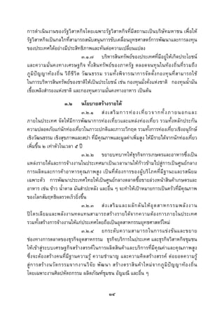  
 

การดําเนินงานของรัฐวิสาหกิจโดยเฉพาะรัฐวิสาหกิจที่มีสถานะเปนบริษัทมหาชน เพื่อให
รัฐวิสาหกิจเปนกลไกที่สามารถสนับสนุนการขับเคลื่อนยุทธศาสตรการพัฒนาและการลงทุน
ของประเทศไดอยางมีประสิทธิภาพและทันตอความเปลี่ยนแปลง
                                       ๓.๑.๗ บริหารสินทรัพยของประเทศที่มีอยูใหเกิดประโยชน
และความมั่น คงทางเศรษฐกิ จ ทั้ ง สิน ทรัพ ย ข องภาครั ฐ ตลอดจนทุ นในท อ งถิ่ น ที่ ร วมถึ ง
ภู มิ ป ญ ญาท อ งถิ่ น วิ ถี ชี วิ ต วั ฒ นธรรม รวมทั้ ง พิ จ ารณาการจั ด ตั้ ง กองทุ น ที่ ส ามารถใช
ในการบริหารสินทรัพยของชาติใหเปนประโยชน เชน กองทุนมั่งคั่งแหงชาติ กองทุนน้ํามัน
เชื้อเพลิงสํารองแหงชาติ และกองทุนความมั่นคงทางอาหาร เปนตน
                      ๓.๒    นโยบายสรางรายได
                             ๓.๒.๑ ส ง เสริ ม การท อ งเที่ ย วจากทั้ ง ภายนอกและ
ภายในประเทศ จัดใหมีการพัฒนาการทองเที่ยวและแหลงทองเที่ยว รวมทั้งหลักประกัน
ความปลอดภัยแกนักทองเที่ยวในภาวะปกติและภาวะวิกฤต รวมทั้งการทองเที่ยวเชิงอนุรักษ
เชิงวัฒนธรรม เชิงสุขภาพและสปา ที่มีคุณภาพและมูลคาเพิ่มสูง ใหมีรายไดจากนักทองเที่ยว
เพิ่มขึ้น ๒ เทาตัวในเวลา ๕ ป
                             ๓.๒.๒ ขยายบทบาทใหธุรกิจการเกษตรและอาหารซึ่งเปน
แหลงรายไดและการจางงานในประเทศมาเปนเวลานานใหกาวขามไปสูการเปนศูนยกลาง
การผลิ ต และการค า อาหารคุณ ภาพสู ง เป น ที่ ต อ งการของผู บ ริ โ ภคที่ มี ฐ านะและรสนิ ย ม
เฉพาะตัว การพัฒนาประเทศไทยใหเปนศูนยกลางตลาดซื้อขายลวงหนาสินคาเกษตรและ
อาหาร เชน ขาว น้ําตาล มันสําปะหลัง และอื่น ๆ จะทําใหเปาหมายการเปนครัวที่มีคุณภาพ
ของโลกสัมฤทธิผลรวดเร็วยิ่งขึ้น
                             ๓.๒.๓ ส ง เสริ ม และผลั ก ดั น ให อุ ต สาหกรรมพลั ง งาน
ป โ ตรเลี ย มและพลั ง งานทดแทนสามารถสร า งรายได จ ากความต อ งการภายในประเทศ
รวมทั้งสรางการจางงานใหแกประเทศโดยถือเปนอุตสาหกรรมยุทธศาสตรใหม
                             ๓.๒.๔ ยกระดั บ ความสามารถในการแข ง ขั น และขยาย
ชองทางการตลาดของธุรกิจอุตสาหกรรม ธุรกิจบริการในประเทศ และธุรกิจวิสาหกิจชุมชน
ใหเขาสูระบบเศรษฐกิจสรางสรรคในการผลิตสินคาและบริการที่มีคุณคาและคุณภาพสู ง
ซึ่งจะต องสรางคนที่มีฐานความรู ความชํานาญ และความคิดสร างสรรค ตอยอดความรู
สู ก ารสร า งนวั ต กรรมจากงานวิ จั ย พั ฒ นา สร า งตราสิ น ค า ใหม จ ากภู มิ ป ญ ญาท อ งถิ่ น
โดยเฉพาะงานศิลปหัตถกรรม ผลิตภัณฑชุมชน อัญมณี และอื่น ๆ


                                                  ๑๔
 
 