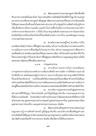  
 

                                             ๘) พัฒนาอุตสาหกรรมเกษตรมูลคาเพิ่มเพื่อเพิ่ม
ศักยภาพการแขงขันในตลาดโลก โดยการสงเสริมการผลิตสินคาใหมท่ีมีกําไรสูง มีการแปรรูป
อยางครบวงจรเพื่อแสวงหามูลคาเพิ่มสูงสุด พัฒนาระบบตลาดทุกขั้นตอน ยกระดับผลผลิต
ใหมีคุณภาพและเปนที่ยอมรับในตลาดตางประเทศ สรางกลุมธุรกิจรายสินคาระดับภูมิภาค
เพื่ อ เพิ่ม ศักยภาพในการแขง ขัน และสรางโอกาสชี้นําในเรื่ องราคาโดยเฉพาะตลาดขาว
เรงรัดการเจรจาขอตกลงตาง ๆ ที่เกี่ยวกับมาตรฐานสินคาเกษตรและอาหารในตลาดโลก
สงเสริมใหประเทศไทยเปนครัวโลกทั้งในแงสินคาเกษตร อาหารไทย และสนับสนุนการลงทุน
ภาคเกษตรในตางประเทศ
                                             ๙) ส ง เสริ ม เกษตรทฤษฎี ใ หม ส ง เสริ ม การวิ จั ย
และพัฒนาพันธุ ดําเนินการฟนฟูสภาพแวดลอม สรางความเขมแข็งภาคเกษตรและสราง
ความมั่นคงทางอาหารเพื่อเผชิญกับวิกฤตอาหารโลก สรางความสมดุลระหวางพืชอาหาร
และพืชพลังงาน สงเสริมเกษตรอินทรียและเกษตรทางเลือก ปรับโครงสรางและจัดหาที่ทํากิน
ใหแกเกษตรกรผูยากไรและดําเนินการฟนฟูคุณภาพดินใหคงความอุดมสมบูรณอยางยั่งยืน
ตลอดจนการคุมครองที่ดินเพื่อเกษตรกรรม
                                    ๓.๓.๒ ภาคอุตสาหกรรม
                                             ๑) ยกระดั บ ความสามารถในการแข ง ขั น ของ
ภาคอุ ต สาหกรรมในประเทศด ว ยการเพิ่ ม ประสิ ท ธิ ภ าพการผลิ ต การใชพ ลัง งานอยา งมี
ประสิทธิภาพ ลดตนทุนของผูประกอบการ และยกระดับคุณภาพมาตรฐานสินคาใหเปน
ที่ยอมรับในระดับสากล รวมทั้งสงเสริมใหเอกชนลงทุนวิจัยและพัฒนาดานเทคโนโลยีและ
นวัตกรรมเชิงพาณิชยทั้งในกระบวนการผลิตและออกแบบผลิตภัณฑตรงตามความตองการ
ของผูซื้อและสอดคลองกับความตองการของตลาด ตลอดจนสงเสริมใหมีการสรางตราสินคาไทย
                                             ๒) ยกระดับภาคอุตสาหกรรมเขาสูอุตสาหกรรม
สร า งสรรค ที่ ใ ช ป ญ ญา ใช เ ทคโนโลยี และใช ภู มิ ป ญ ญาท อ งถิ่ น ทดแทนอุ ต สาหกรรม
ที่ใชแรงงานเปนหลัก โดยสงเสริมการสรางนวัตกรรมจากวัฒนธรรมของชาติเพื่อนํารายได
เขาประเทศ เชน อุตสาหกรรมถายทําภาพยนตร อุตสาหกรรมอาหารไทย อุตสาหกรรมการกีฬา
อุตสาหกรรมการทองเที่ยว และอุตสาหกรรมการออกแบบ เปนตน
                                             ๓) พัฒนาและสงเสริมอุตสาหกรรมเกษตรแปรรูป
บนฐานความรู ความคิดสรางสรรค ภูมิปญญาทองถิ่น และนวัตกรรมเพื่อเพิ่มมูลคาและ
ยกระดับสินคาใหมีคุณภาพ มีความปลอดภัยตามมาตรฐานสากล และมีโอกาสในการขยายตลาด
เชน สินคาเกษตรอินทรีย อาหารฮาลาล เปนตน เพื่อเพิ่มรายไดใหแกเกษตรกร

                                               ๑๗
 
 
