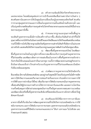  
 

                                                ๔) สรางความเขมแข็งใหแกวิสาหกิจขนาดกลาง
และขนาดยอม โดยสนับสนุนชองทางการเขาถึงแหลงสินเชื่อผานสถาบันการเงินตาง ๆ
สงเสริมสถาบั นเฉพาะทางใหเปนศูนยแลกเปลี่ยนเรียนรูและทดสอบผลิตภัณฑ สงเสริม
การรวมกลุมอุตสาหกรรมและการเชื่อมโยงอุตสาหกรรมตั้งแตตนน้ําจนถึงปลายน้ํา และ
ปรับปรุงหลักเกณฑสงเสริมการลงทุนสําหรับวิสาหกิจขนาดกลางและขนาดยอมใหเอื้ออํานวย
ตอการลงทุนมากยิ่งขึ้น
                                                ๕) กํ า หนดมาตรฐานและคุ ณ ภาพขั้ น พื้ น ฐาน
ของสินค าอุตสาหกรรมเมื่อ มีการเปดเสรีการคามากขึ้น เพื่อ ปองกัน สินคานําเขาที่ไมได
คุณภาพซึ่งอาจกอใหเกิดภัยอันตรายตอชีวิตและทรัพยสินและกอใหเกิดมลพิษตอสิ่งแวดลอม
รวมทั้งใหมีการบังคับใชมาตรฐานผลิตภัณฑอุตสาหกรรมสําหรับสินคาที่ผลิตภายในประเทศ
อยางจริงจัง และสงเสริมใหเกิดการยอมรับมาตรฐานและคุณภาพสินคารวมกันในกลุมอาเซียน
                                                ๖) พัฒนาพื้นที่อุตสาหกรรมแหงใหม โดยพัฒนา
พื้น ที่ อุต สาหกรรมใหม ใ นทุ ก ภู มิ ภ าคที่เ หมาะสมเพื่ อ รองรั บ การลงทุ น ด า นอุ ต สาหกรรม
ที่ไมกอมลพิษ และพัฒนาเสนทางการขนสงเชื่อมโยงระหวางพื้นที่อุตสาหกรรมดังกลาว
กับทาเรือน้ําลึกแหลมฉบังและทาเรือมาบตาพุด รวมทั้งการพัฒนาสะพานเศรษฐกิจระหวาง
ฝ ง อั น ดามั น และฝ ง อ า วไทยสํ า หรั บ รองรั บ อุ ต สาหกรรมที่ ไ ม ก อ มลพิ ษ และเป น มิ ต ร
กับสิ่งแวดลอมและชุมชน
                                                ๗) เร ง พั ฒ นาภาคอุ ต สาหกรรมให เ ป น มิ ต รกั บ
สิ่งแวดลอม มีความรับผิดชอบตอสังคม และอยูรวมกับชุมชนได โดยปรับปรุงเทคโนโลยีการผลิต
ลดการใชทรัพยากรและลดปริมาณการปลอยกาซเรือนกระจก ดวยหลักการการลดการใช
การใชซ้ําและการนํากลับมาใชใหม เพิ่มปริมาณการใชพลังงานทดแทนในภาคอุตสาหกรรม
เพื่อสงเสริมใหผูประกอบการสรางรายไดจากการขายคารบอนเครดิต และลดภาวะโลกรอน
รวมทั้งสนับสนุนการมีสวนรวมของชุมชนในการแกไขปญหาและตรวจสอบสภาวะแวดลอม
และพัฒนาเมืองหรือพื้นที่อุตสาหกรรมเชิงนิเวศที่สอดคลองกับแนวทางดังกลาวเพื่อนําไปสู
สังคมคารบอนต่ํา
                                                ๘) ส ง เสริ ม และจั ด ให มี ม าตรการทางภาษี แ ละ
มาตรการอื่นที่เกี่ยวของในการพัฒนาอุตสาหกรรมที่กอใหเกิดการประหยัดพลังงาน การใช
พลังงานทดแทน และการใชพลังงานจากภาคเกษตร อุตสาหกรรมรถยนตประหยัดพลังงาน
อุต สาหกรรมรถยนต ที่ใชพ ลัง งานทดแทนและสะอาด ได แก เอทานอล ไบโอดี เซล และ
กาซธรรมชาติ (NGV)

                                                 ๑๘
 
 