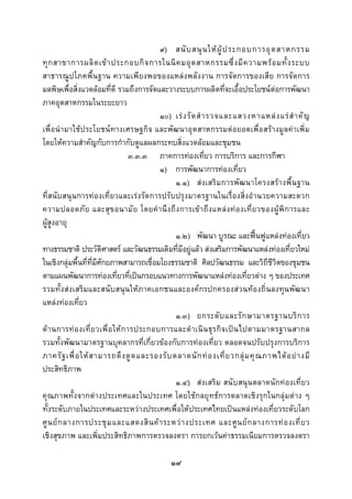  
 

                                            ๙) สนั บ สนุ น ให ผู ป ระกอบการอุ ต สาหกรรม
ทุ ก สาขาการผลิ ต เข า ประกอบกิ จ การในนิ ค มอุ ต สาหกรรมซึ่ ง มี ค วามพร อ มทั้ ง ระบบ
สาธารณูปโภคพื้นฐาน ความเพียงพอของแหลงพลังงาน การจัดการของเสีย การจัดการ
มลพิษเพื่อสิ่งแวดลอมที่ดี รวมถึงการจัดและวางระบบการผลิตที่จะเอื้อประโยชนตอการพัฒนา
ภาคอุตสาหกรรมในระยะยาว
                                            ๑๐) เร ง รั ด สํ า รวจและแสวงหาแหล ง แร สํ า คั ญ
เพื่อนํามาใชประโยชนทางเศรษฐกิจ และพัฒนาอุตสาหกรรมตอยอดเพื่อสรางมูลคาเพิ่ม
โดยใหความสําคัญกับการกํากับดูแลผลกระทบสิ่งแวดลอมและชุมชน
                                    ๓.๓.๓ ภาคการทองเที่ยว การบริการ และการกีฬา
                                            ๑) การพัฒนาการทองเที่ยว
                                                ๑.๑) ส งเสริม การพั ฒ นาโครงสรางพื้ น ฐาน
ที่สนับสนุนการทองเที่ยวและเรงรัดการปรับปรุงมาตรฐานในเรื่องสิ่งอํานวยความสะดวก
ความปลอดภั ย และสุ ข อนามั ย โดยคํ า นึ ง ถึ ง การเข า ถึ ง แหล ง ท อ งเที่ ย วของผู พิ ก ารและ
ผูสูงอายุ
                                                ๑.๒) พัฒนา บูรณะ และฟนฟูแหลงทองเที่ยว
ทางธรรมชาติ ประวัติศาสตร และวัฒนธรรมเดิมที่มีอยูแลว สงเสริมการพัฒนาแหลงทองเที่ยวใหม
ในเชิงกลุมพื้นที่ที่มีศักยภาพสามารถเชื่อมโยงธรรมชาติ ศิลปวัฒนธรรม และวิถีชีวิตของชุมชน
ตามแผนพัฒนาการทองเที่ยวที่เปนกรอบแนวทางการพัฒนาแหลงทองเที่ยวตาง ๆ ของประเทศ
รวมทั้งสงเสริมและสนับสนุนใหภาคเอกชนและองคกรปกครองสวนทองถิ่นลงทุนพัฒนา
แหลงทองเที่ยว
                                                ๑.๓) ยกระดั บ และรั ก ษามาตรฐานบริ ก าร
ด า นการท อ งเที่ ย วเพื่ อ ให ก ารประกอบการและดํ า เนิ น ธุ ร กิ จ เป น ไปตามมาตรฐานสากล
รวมทั้งพัฒนามาตรฐานบุคลากรที่เกี่ยวของกับการทองเที่ยว ตลอดจนปรับปรุงการบริการ
ภาครั ฐ เพื่ อ ให ส ามารถดึ ง ดู ด และรองรั บ ตลาดนั ก ท อ งเที่ ย วกลุ ม คุ ณ ภาพได อ ย า งมี
ประสิทธิภาพ
                                                ๑.๔) สงเสริม สนับสนุนตลาดนักทองเที่ยว
คุณภาพทั้งจากตางประเทศและในประเทศ โดยใชกลยุทธการตลาดเชิงรุกในกลุมตาง ๆ
ทั้งระดับภายในประเทศและระหวางประเทศเพื่อใหประเทศไทยเปนแหลงทองเที่ยวระดับโลก
ศู น ย ก ลางการประชุ ม และแสดงสิ น ค า ระหว า งประเทศ และศู น ย ก ลางการท อ งเที่ ย ว
เชิงสุขภาพ และเพิ่มประสิทธิภาพการตรวจลงตรา การยกเวนคาธรรมเนียมการตรวจลงตรา

                                               ๑๙
 
 