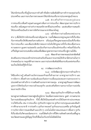  
 

ใหแกนักทองเที่ยวที่อยูในกรอบการคาเสรี หรือมีความสัมพันธดานการคาการลงทุนรวมกับ
ประเทศไทย และการยกเวนการตรวจลงตราใหแกนักทองเที่ยวจากประเทศกลุมเปาหมาย
                                                 ๑.๕) ส ง เ ส ริ ม กิ จ ก ร ร ม แ ล ะ รู ป แ บ บ
การทองเที่ยวเพื่อสรางคุณคาและมูลคาเพิ่มทางการทองเที่ยว พัฒนาคุณภาพการบริการ
ทองเที่ยว สนับสนุนการถายทําภาพยนตรตางชาติในประเทศไทย และสงเสริมการเสนอตัว
ใหประเทศไทยเปนเจาภาพการจัดกิจกรรมนานาชาติขนาดใหญ
                                                 ๑.๖) ผลั ก ดั น ความร ว มมื อ ของหน ว ยงาน
ตาง ๆ เพื่อใหบริการนักทองเที่ยวอยางมีคุณภาพ รวมทั้งพัฒนามาตรฐานบุคลากรที่เกี่ยวของ
กับการทองเที่ยวใหเพียงพอกับความตองการ ปรับปรุงแกไขกฎหมายและระเบียบที่เกี่ยวของ
กับการทองเที่ยว และเพิ่มประสิทธิภาพของการบังคับใชกฎหมายที่เกี่ยวของเพื่ออํานวย
ความสะดวก ดูแลความปลอดภัย และปองกันการเอาเปรียบนักทองเที่ยว พรอมทั้งปองกัน
แกไขปญหาผลกระทบตอสิ่งแวดลอมเพื่อพัฒนาอุตสาหกรรมการทองเที่ยวสูความยั่งยืน
                                                 ๑.๗) พัฒนาดานการตลาดและประชาสัมพันธ
สงเสริมบทบาทขององคกรปกครองสวนทองถิ่นและภาคเอกชนใหเขามามีสวนรวมในการ
กําหนดนโยบาย กลยุทธดานการตลาด และการประชาสัมพันธเพื่อยกระดับแหลงทองเที่ยว
ของไทยใหเปนที่รูจักทั่วโลก
                                           ๒) การพัฒนาภาคบริการ
                                                 ๒.๑) เรงรัดพัฒนาผูประกอบการดานบริการ
ใหมีองคความรู เสริมสรางนวัตกรรมและทักษะทั้งดานภาษา มาตรฐานการบริการ และ
การจัด การ เพื่ อ สรา งความเข ม แข็ง และทั น ต อ การเปลี่ ย นแปลงของความตกลงระหว า ง
ประเทศดานการคาบริการ การเสริมสรางบรรยากาศการลงทุน มาตรฐานธุรกิจและการพัฒนา
บุคลากรใหพ รอมรับการขยายตั วของธุรกิ จ และสงเสริม ขีดความสามารถในการแข งขัน
ของภาคบริการไทย
                                                 ๒.๒) พั ฒ นาธุ ร กิ จ บริ ก ารที่ มี ศั ก ยภาพเพื่ อ
ขยายฐานการผลิตและการตลาดสูระดับภูมิภาค โดยเพิ่มความหลากหลาย มูลคา ความสามารถ
ในการแขงขันของธุรกิจบริการ ทั้งนี้ เพื่อใหเปนแหลงสรางรายไดเงินตราตางประเทศและ
รายไดทองถิ่น เชน การทองเที่ยว ธุรกิจบริการสุขภาพ ธุรกิจการประชุมและแสดงสินคา
การศึ ก ษานานาชาติ การกอ สร า ง ธุ ร กิ จ ภาพยนตร ธุ ร กิ จ ออกแบบแฟชั่ น ธุ ร กิจ อั ญ มณี
การบริ ห ารจั ด การขนส ง สิ น ค า และบริ ก าร เทคโนโลยี ส ารสนเทศและการสื่ อ สาร ธุ ร กิ จ
ที่เกี่ยวของกับกีฬาและนันทนาการ รวมทั้งสินคาบริการที่ใชความคิดสรางสรรคบนพื้นฐาน
ของวัฒนธรรมและภูมิปญญาไทยที่เชื่อมโยงกับเทคโนโลยีสมัยใหม
                                               ๒๐
 
 