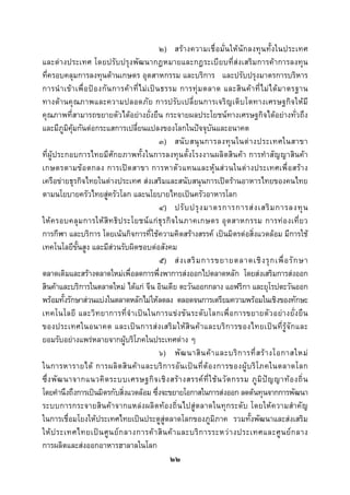  
 

                                                       ๒) สรางความเชื่อมั่นใหนักลงทุนทั้งในประเทศ
และตางประเทศ โดยปรับปรุงพัฒนากฎหมายและกฎระเบียบที่สงเสริมการคาการลงทุน
ที่ครอบคลุมการลงทุนดานเกษตร อุตสาหกรรม และบริการ และปรับปรุงมาตรการบริหาร
การนํ า เข า เพื่ อ ป อ งกั น การค า ที่ ไ ม เ ป น ธรรม การทุ ม ตลาด และสิ น ค า ที่ ไ ม ไ ด ม าตรฐาน
ทางดานคุณภาพและความปลอดภัย การปรับเปลี่ยนการเจริญเติบโตทางเศรษฐกิจใหมี
คุณภาพที่สามารถขยายตัวไดอยางยั่งยืน กระจายผลประโยชนทางเศรษฐกิจไดอยางทั่วถึง
และมีภมคุมกันตอกระแสการเปลี่ยนแปลงของโลกในปจจุบันและอนาคต
           ู ิ
                                                       ๓) สนั บ สนุ น การลงทุ น ในต า งประเทศในสาขา
ที่ผูประกอบการไทยมีศักยภาพทั้งในการลงทุนตั้งโรงงานผลิตสินคา การทําสัญญาสินคา
เกษตรตามข อ ตกลง การเป ด สาขา การหาตั ว แทนและหุน ส ว นในต างประเทศเพื่ อ สรา ง
เครือขายธุรกิจไทยในตางประเทศ สงเสริมและสนับสนุนการเปดรานอาหารไทยของคนไทย
ตามนโยบายครัวไทยสูครัวโลก และนโยบายไทยเปนครัวอาหารโลก
                                                       ๔) ปรั บ ปรุ ง มาตรการการส ง เสริ ม การลงทุ น
ให ค รอบคลุ ม การให สิ ท ธิ ป ระโยชน แ ก ธุ ร กิ จ ในภาคเกษตร อุ ต สาหกรรม การท อ งเที่ ย ว
การกีฬา และบริการ โดยเนนกิจการที่ใชความคิดสรางสรรค เปนมิตรตอสิ่งแวดลอม มีการใช
เทคโนโลยีขั้นสูง และมีสวนรับผิดชอบตอสังคม
                                                       ๕) ส ง เสริ ม การขยายตลาดเชิ ง รุ ก เพื่ อ รั ก ษา
ตลาดเดิมและสรางตลาดใหมเพื่อลดการพึ่งพาการสงออกไปตลาดหลัก โดยสงเสริมการสงออก
สินคาและบริการในตลาดใหม ไดแก จีน อินเดีย ตะวันออกกลาง แอฟริกา และยุโรปตะวันออก
พรอมทั้งรักษาสวนแบงในตลาดหลักไมใหลดลง ตลอดจนการเตรียมความพรอมในเชิงของทักษะ
เทคโนโลยี และวิ ท ยาการที่ จํ า เปน ในการแข ง ขั น ระดั บ โลกเพื่ อ การขยายตั ว อยา งยั่ง ยื น
ของประเทศในอนาคต และเป น การส ง เสริ ม ให สิ น ค า และบริ ก ารของไทยเป น ที่รู จั ก และ
ยอมรับอยางแพรหลายจากผูบริโภคในประเทศตาง ๆ
                                                       ๖) พั ฒ นาสิ น ค า และบริ ก ารที่ ส ร า งโอกาสใหม
ในการหารายได การผลิ ต สิ น ค า และบริ ก ารอั น เป น ที่ ต อ งการของผู บ ริ โ ภคในตลาดโลก
ซึ่ ง พั ฒ นาจากแนวคิ ด ระบบเศรษฐกิ จ เชิ ง สร า งสรรค ที่ ใ ช น วั ต กรรม ภู มิ ป ญ ญาท อ งถิ่ น
โดยคํานึงถึงการเปนมิตรกับสิ่งแวดลอม ซึ่งจะขยายโอกาสในการสงออก ลดตนทุนจากการพัฒนา
ระบบการกระจายสินคาจากแหลงผลิตทองถิ่นไปสูตลาดในทุกระดับ โดยใหความสําคัญ
ในการเชื่อมโยงใหประเทศไทยเปนประตูสูตลาดโลกของภูมิภาค รวมทั้งพัฒนาและสงเสริม
ให ป ระเทศไทยเป น ศู น ย ก ลางการค า สิ น ค า และบริ ก ารระหว า งประเทศและศู น ย ก ลาง
การผลิตและสงออกอาหารฮาลาลในโลก
                                                          ๒๒
 
 