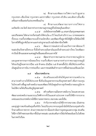  
 

                                       ๒) ศึ ก ษาและพั ฒ นารถไฟความเร็ ว สู ง สาย
กรุ ง เทพฯ–เชี ย งใหม กรุ ง เทพฯ–นครราชสี ม า กรุ ง เทพฯ–หั ว หิ น และเส น ทางอื่ น เพื่ อ
เตรียมการเชื่อมตอกับประเทศเพื่อนบาน
                                       ๓) ศึ ก ษ า แ ล ะ พั ฒ น า ข ย า ย ท า ง ร ถ ไ ฟ ส า ย
แอรพอรต เรล ลิงค ตอจากทาอากาศยานสุวรรณภูมิไปยังชลบุรีและพัทยา
                              ๓.๔.๕ เรงรัดโครงการรถไฟฟา ๑๐ สายทางในกรุงเทพมหานคร
และปริมณฑล ใหสามารถเริ่มกอสรางไดครบใน ๔ ป โดยเก็บคาบริการ ๒๐ บาทตลอดสาย
ทั้งระบบ รวมทั้งเรงพัฒนาระบบตั๋วรวมบัตรเดียว และพัฒนาที่อยูอาศัยใหผูมีรายไดนอยใหมี
โอกาสไดที่อยูอาศัยในราคาและคาเชาถูกตามบริเวณใกลสถานีรถไฟฟา
                              ๓.๔.๖ พั ฒ นาการขนส ง ทางน้ํ า และกิ จ การพาณิ ช ยนาวี
ขนสงเดินเรือชายฝงทะเล ทั้งฝงดานทะเลอันดามันและฝงดานทะเลอาวไทย โดยพัฒนา
ทาเรือน้ําลึกและสะพานเศรษฐกิจเชื่อมสองฝงทะเลภาคใต
                              ๓.๔.๗ พัฒนาทาอากาศยานสากล ทาอากาศยานภูมิภาค
และอุ ต สาหกรรมการบิ น ของไทย รวมทั้ ง เพิ่ ม ความสามารถท า อากาศยานสุ ว รรณภู มิ
ใหรองรับผูโดยสารจากปละ ๔๕ ลานคน เปนปละ ๖๕ ลานคนขึ้นไป เพื่อใหประเทศไทย
เปนศูนยกลางการบิน การทองเที่ยว และการขนสงสินคาทางอากาศชั้นนําของเอเชียและโลก
                     ๓.๕     นโยบายพลังงาน
                             ๓.๕.๑ ส ง เสริ ม และผลั ก ดั น ให อุ ต สาหกรรมพลั ง งาน
สามารถสร า งรายได ใ ห ป ระเทศ ซึ่ ง ถื อ เป น อุ ต สาหกรรมเชิ ง ยุ ท ธศาสตร เพิ่ ม การลงทุ น
ในโครงสรางพื้นฐานดานพลังงานและพัฒนาใหเปนศูนยกลางธุรกิจพลังงานของภูมิภาค
โดยใชความไดเปรียบเชิงภูมิยุทธศาสตร
                             ๓.๕.๒ สรางเสริมความมั่นคงทางพลังงาน โดยแสวงหาและ
พัฒนาแหลงพลังงานและระบบไฟฟาจากทั้งในและตางประเทศ รวมทั้งใหมีการกระจาย
แหลงและประเภทพลังงานใหมีความหลากหลาย เหมาะสม และยั่งยืน
                             ๓.๕.๓ กํากับราคาพลังงานใหมีราคาเหมาะสม เปนธรรม
และมุงสูการสะทอนตนทุนที่แทจริง โดยปรับบทบาทกองทุนน้ํามันใหเปนกองทุนสําหรับ
รักษาเสถียรภาพราคา สวนการชดเชยราคานั้นจะดําเนินการอุดหนุนเฉพาะกลุม สงเสริม
ใหมีการใชกาซธรรมชาติมากขึ้นในภาคขนสง และสงเสริมการใชแกสโซฮอลและไบโอดีเซล
ในภาคครัวเรือน


                                              ๒๔
 
 