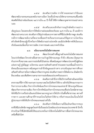  
 

                             ๓.๕.๔ ส ง เสริ ม การผลิ ต การใช ตลอดจนการวิ จั ย และ
พัฒนาพลังงานทดแทนและพลังงานทางเลือก โดยตั้งเปาหมายใหสามารถทดแทนเชื้อเพลิง
ฟอสซิลไดอยางนอยรอยละ ๒๕ ภายใน ๑๐ ป ทั้งนี้ ใหมีการพัฒนาอุตสาหกรรมอยางครบ
วงจร
                             ๓.๕.๕ ส ง เสริ ม และผลั ก ดั น การอนุ รั ก ษ พ ลั ง งานอย า ง
เต็มรูปแบบ โดยลดระดับการใชพลังงานตอผลผลิตลงรอยละ ๒๕ ภายใน ๒๐ ป และมีการ
พัฒนาอยางครบวงจร สงเสริมการใชอุปกรณและอาคารสถานที่ที่มีประสิทธิภาพสูง สงเสริม
กลไกการพั ฒ นาพลั ง งานที่ ส ะอาดเพื่ อ ลดก า ซเรื อ นกระจกและแก ป ญ หาภาวะโลกร อ น
สรางจิตสํานึกของผูบริโภคในการใชพลังงานอยางประหยัด และมีประสิทธิภาพใหเปนระบบ
จริงจังและตอเนื่องทั้งภาคการผลิต ภาคการขนสง และภาคครัวเรือน
                      ๓.๖       นโยบายเทคโนโลยีสารสนเทศ
                                ๓.๖.๑ พัฒนาโครงสรางพื้นฐานดานเทคโนโลยีสารสนเทศ
โดยเร ง รั ด พั ฒ นาโครงข า ยสื่ อ สารความเร็ ว สู ง ให ค รอบคลุ ม ทั่ ว ถึ ง เพี ย งพอ มี คุ ณ ภาพ
ดวยราคาที่เหมาะสม และการแขงขันที่เปนธรรม เพื่อสนับสนุนการพัฒนาประเทศไปสูสังคม
แหงความรู ภูมิปญญา นวัตกรรม และความคิดสรางสรรค ชวยลดความเหลื่อมล้ําระหวาง
สังคมเมืองและชนบท สนับสนุนการเขาถึงขอมูลและขาวสาร ยกระดับคุณภาพการศึกษา
เสริมสรางศักยภาพในการพัฒนาทรัพยากรบุคคล สงเสริมการลดการใชพลังงาน เปนมิตรกับ
สิ่งแวดลอม และเพิ่มขีดความสามารถการแขงขันของประเทศในระยะยาว
                                ๓.๖.๒ สงเสริมการเขาถึงการใชบริการเครือขายอินเทอรเน็ต
สาธารณะที่มีการใชงานตามความเหมาะสมโดยไมคิดคาใชจาย ผลักดันใหคณะกรรมการ
กิจการกระจายเสียง กิจการโทรทัศนและกิจการโทรคมนาคมแหงชาติ ใชกองทุนวิจัยและ
พัฒนากิจการกระจายเสียง กิจการโทรทัศนและกิจการโทรคมนาคมเพื่อประโยชนสาธารณะ
จัดใหมีบริการเครือขายอินเทอรเน็ตตามมาตรฐานการใหบริการในพื้นที่สาธารณะ สถานที่
ราชการ และสถานศึ ก ษาที่ กํ า หนดโดยไม คิ ด ค า ใช จ า ย หรื อ กํ า หนดเป น เงื่ อ นไขให
ผูประกอบการจัดใหบริการโทรคมนาคมอยางทั่วถึง
                                ๓.๖.๓ ส ง เสริ ม การใช ค ลื่ น ความถี่ อั น เป น ทรั พ ยากรของ
ชาติใหมีประสิทธิภาพสูงสุดโดยคํานึงถึงผลประโยชนของประชาชนและประเทศชาติ อีกทั้ง
ดํารงรักษาไวซึ่งสิทธิอันพึงไดของประเทศในการใชเทคโนโลยีดานการสื่อสารโทรคมนาคม
เหนือพื้นผิวโลก


                                                ๒๕
 
 