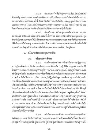  
 

                            ๓.๖.๔ สงเสริมการใชสื่อวิทยุกระจายเสียง วิทยุโทรทัศน
ทั้งภาครัฐ ภาคประชาชน รวมทั้งการพัฒนาการปรับเปลี่ยนระบบการใชเทคโนโลยีจากระบบ
อนาล็อกเปนระบบดิจิตอล ทั้งนี้ ตองคํานึงถึงการกอใหเกิดประโยชนสูงสุดทั้งตอประชาชน
และประเทศชาติ โดยผลักดันใหคณะกรรมการกิจการกระจายเสียง กิจการโทรทัศน และ
กิจการโทรคมนาคมแหงชาติดําเนินการรวมกับหนวยงานภาครัฐที่เกี่ยวของ
                            ๓.๖.๕ ส ง เสริ ม และสนั บ สนุ น การพั ฒ นาอุ ต สาหกรรม
ซอฟต แวร ฮาร ดแวร และอุ ตสาหกรรมที่เกี่ ยวข อง และจัดให มี กลไกสนั บสนุ นแหลง ทุน
สําหรับผูประกอบการเทคโนโลยีสารสนเทศขนาดกลางและขนาดยอม รวมทั้งพัฒนาบุคลากร
ใหมีศักยภาพไดมาตรฐานและสอดคลองกับความตองการของอุตสาหกรรมเพื่อผลักดันให
ประเทศไทยเปนศูนยกลางดานเทคโนโลยีสารสนเทศและการสื่อสารในภูมิภาค
                ๔. นโยบายสังคมและคุณภาพชีวิต
                      ๔.๑         นโยบายการศึกษา
                                  ๔.๑.๑ เรงพัฒนาคุณภาพการศึกษา โดยการปฏิรูประบบ
ความรูของสังคมไทย อันประกอบดวยการยกระดับองคความรูใหไดมาตรฐานสากล จัดใหมี
โครงการตําราแหงชาติที่บรรจุความรูท่ีกาวหนาและไดมาตรฐานทั้งความรูที่เปนสากลและ
ภูมิปญญาทองถิ่น สงเสริมการอาน พรอมทั้งสงเสริมการเรียนการสอนภาษาตางประเทศและ
ภาษาถิ่ น จั ด ให มี ร ะบบการจั ด การความรู ปฏิ รู ป หลั ก สู ต รการศึ ก ษาทุ ก ระดั บ ให ร องรั บ
การเปลี่ยนแปลงของโลกและทัดเทียมกับมาตรฐานสากลบนความเปนทองถิ่นและความเปนไทย
เพิ่ ม ผลสั ม ฤทธิ์ ข องการศึ ก ษาทุ ก ระดั บ ชั้ น โดยวั ด ผลจากการผ า นการทดสอบมาตรฐาน
ในระดั บ ชาติ แ ละนานาชาติ ขจั ด ความไม รู ห นั ง สื อ ให สิ้ น ไปจากสั ง คมไทย จั ด ให มี ค รู ดี
เพียงพอในทุกหองเรียน ใหมีโรงเรียนและสถาบันอาชีวศึกษาคุณภาพสูงในทุกพื้นที่ พัฒนา
มหาวิ ท ยาลั ย เข า สู ร ะดั บ โลก พั ฒ นาระบบการศึ ก ษาให ผู เ รี ย นมี ค วามรู คู คุ ณ ธรรม
มุ ง การสร า งจริ ย ธรรมในระดั บ ป จ เจก รวมทั้ ง สร า งความตระหนั ก ในสิ ท ธิ แ ละหน า ที่
ความเสมอภาค และดําเนินการใหการศึกษาเปนพื้นฐานของสังคมประชาธิปไตยที่แทจริง
ปรับปรุงโครงสรางระบบบริหารการศึกษาโดยการกระจายอํานาจสูพื้นที่ใหเสร็จสมบูรณโดย
เริ่มจากพื้นที่ที่มีความพรอม
                                  ๔.๑.๒ สรางโอกาสทางการศึกษา กระจายโอกาสทางการศึกษา
ในสังคมไทย โดยคํานึงถึงการสรางความเสมอภาคและความเปนธรรมใหเกิดขึ้นแกประชากร
ทุกกลุม ซึ่งรวมถึงผูยากไร ผูดอยโอกาส ผูพิการ ผูบกพรองทางกายและการเรียนรู รวมทั้ง

                                                ๒๖
 
 