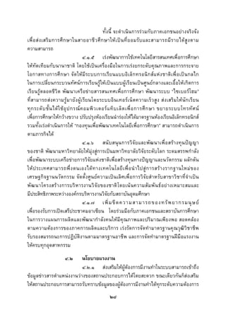  
 

                                                ทั้งนี้ จะดําเนินการรวมกับภาคเอกชนอยางจริงจัง
เพื่ อ ส ง เสริ ม การศึ ก ษาในสายอาชี ว ศึ ก ษาให เ ป น ที่ ย อมรั บ และสามารถมี ร ายได สู ง ตาม
ความสามารถ
                                      ๔.๑.๕ เรงพัฒนาการใชเทคโนโลยีสารสนเทศเพื่อการศึกษา
ใหทัดเทียมกับนานาชาติ โดยใชเปนเครื่องมือในการเรงยกระดับคุณภาพและการกระจาย
โอกาสทางการศึก ษา จั ด ใหมี ร ะบบการเรี ยนแบบอิ เล็ ก ทรอนิ ก สแ ห ง ชาติ เ พื่อ เป น กลไก
ในการเปลี่ยนกระบวนทัศนการเรียนรูใหเปนแบบผูเรียนเปนศูนยกลางและเอื้อใหเกิดการ
เรียนรูตลอดชีวิต พัฒนาเครือขายสารสนเทศเพื่อการศึกษา พัฒนาระบบ “ไซเบอรโฮม”
ที่ส ามารถสง ความรูม ายัง ผู เรีย นโดยระบบอิ น เทอร เน็ ต ความเร็ ว สู ง ส ง เสริ ม ให นั ก เรี ย น
ทุ ก ระดั บ ชั้ น ได ใ ช อุ ป กรณ ค อมพิ ว เตอร แ ท็ บ เล็ ต เพื่ อ การศึ ก ษา ขยายระบบโทรทั ศ น
เพื่อการศึกษาใหกวางขวาง ปรับปรุงหองเรียนนํารองใหไดมาตรฐานหองเรียนอิเล็กทรอนิกส
รวมทั้งเรงดําเนินการให “กองทุนเพื่อพัฒนาเทคโนโลยีเพื่อการศึกษา” สามารถดําเนินการ
ตามภารกิจได
                                      ๔.๑.๖ สนั บ สนุ น การวิ จั ย และพั ฒ นาเพื่ อ สร า งทุ น ป ญ ญา
ของชาติ พัฒนามหาวิทยาลัยใหมุงสูการเปนมหาวิทยาลัยวิจัยระดับโลก ระดมสรรพกําลัง
เพื่อพัฒนาระบบเครือขายการวิจัยแหงชาติเพื่อสรางทุนทางปญญาและนวัตกรรม ผลักดัน
ให ป ระเทศสามารถพึ่ ง ตนเองได ท างเทคโนโลยี เ พื่ อ นํ า ไปสู ก ารสร า งรากฐานใหม ข อง
เศรษฐกิจฐานนวัตกรรม จัดตั้งศูนยความเป นเลิศเพื่อการวิจัยสําหรับสาขาวิชาที่จําเป น
พั ฒ นาโครงสร างการบริ หารงานวิ จั ยของชาติ โดยเน นความสั มพั นธ อย างเหมาะสมและ
มีประสิทธิภาพระหวางองคกรบริหารงานวิจัยกับสถาบันอุดมศึกษา
                                      ๔.๑.๗ เพิ่ ม ขี ด ความสามารถของทรั พ ยากรมนุ ษ ย
เพื่อรองรับการเปดเสรีประชาคมอาเซียน โดยรวมมือกับภาคเอกชนและสถาบันการศึกษา
ในการวางแผนการผลิตและพัฒนากําลังคนใหมีคุณภาพและปริมาณเพียงพอ สอดคลอง
ตามความตองการของภาคการผลิตและบริการ เรงรัดการจัดทํามาตรฐานคุณวุฒิวิชาชีพ
รับรองสมรรถนะการปฏิบัติงานตามมาตรฐานอาชีพ และการจัดทํามาตรฐานฝมือแรงงาน
ใหครบทุกอุตสาหกรรม
                       ๔.๒ นโยบายแรงงาน
                           ๔.๒.๑ สงเสริมใหผูตองการมีงานทําในระบบสามารถเขาถึง
ขอมูลขาวสารตําแหนงงานวางของสถานประกอบการไดโดยสะดวก ขณะเดียวกันก็สงเสริม
ใหสถานประกอบการสามารถรับทราบขอมูลของผูตองการมีงานทําไดทุกระดับความตองการ
                                                  ๒๘
 
 
