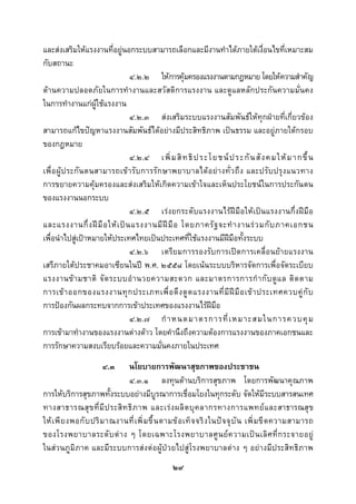  
 

และสงเสริมใหแรงงานที่อยูนอกระบบสามารถเลือกและมีงานทําไดภายใตเงื่อนไขที่เหมาะสม
กับสถานะ
                                 ๔.๒.๒ ใหการคุมครองแรงงานตามกฎหมาย โดยใหความสําคัญ
ดานความปลอดภัยในการทํางานและสวัสดิการแรงงาน และดูแลหลักประกันความมั่นคง
ในการทํางานแกผูใชแรงงาน
                                 ๔.๒.๓ สงเสริมระบบแรงงานสัมพันธใหทุกฝายที่เกี่ยวของ
สามารถแกไขปญหาแรงงานสัมพันธไดอยางมีประสิทธิภาพ เปนธรรม และอยูภายใตกรอบ
ของกฎหมาย
                                 ๔.๒.๔ เพิ่ ม สิ ท ธิ ป ระโยชน ป ระกั น สั ง คมให ม ากขึ้ น
เพื่อ ผูป ระกั น ตนสามารถเข ารั บ การรั ก ษาพยาบาลได อ ยา งทั่ ว ถึ ง และปรั บ ปรุ ง แนวทาง
การขยายความคุมครองและสงเสริมใหเกิดความเขาใจและเห็นประโยชนในการประกันตน
ของแรงงานนอกระบบ
                                 ๔.๒.๕ เรงยกระดับแรงงานไรฝมือใหเปนแรงงานกึ่งฝมือ
และแรงงานกึ่ ง ฝ มื อ ให เ ป น แรงงานมี ฝ มื อ โดยภาครั ฐ จะทํ า งานร ว มกั บ ภาคเอกชน
เพื่อนําไปสูเปาหมายใหประเทศไทยเปนประเทศที่ใชแรงงานมีฝมือทั้งระบบ
                                 ๔.๒.๖ เตรียมการรองรับการเปดการเคลื่อนยายแรงงาน
เสรีภายใตประชาคมอาเซียนในป พ.ศ. ๒๕๕๘ โดยเนนระบบบริหารจัดการเพื่อจัดระเบียบ
แรงงานข า มชาติ จั ด ระบบอํ า นวยความสะดวก และมาตรการการกํ า กั บ ดู แ ล ติ ด ตาม
การเข า ออกของแรงงานทุ ก ประเภทเพื่ อ ดึ ง ดู ด แรงงานที่ มี ฝ มื อ เข า ประเทศควบคู กั บ
การปองกันผลกระทบจากการเขาประเทศของแรงงานไรฝมือ
                                 ๔.๒.๗ กํ า หนดมาตรการที่ เ หมาะสมในการควบคุ ม
การเขามาทํางานของแรงงานตางดาว โดยคํานึงถึงความตองการแรงงานของภาคเอกชนและ
การรักษาความสงบเรียบรอยและความมั่นคงภายในประเทศ
                       ๔.๓    นโยบายการพัฒนาสุขภาพของประชาชน
                              ๔.๓.๑ ลงทุนดานบริการสุขภาพ โดยการพัฒนาคุณภาพ
การใหบริการสุขภาพทั้งระบบอยางมีบูรณาการเชื่อมโยงในทุกระดับ จัดใหมีระบบสารสนเทศ
ทางสาธารณสุ ข ที่ มี ป ระสิ ท ธิ ภ าพ และเร ง ผลิ ต บุ ค ลากรทางการแพทย แ ละสาธารณสุ ข
ให เ พี ย งพอกั บ ปริ ม าณงานที่ เ พิ่ ม ขึ้ น ตามข อ เท็ จ จริ ง ในป จ จุ บั น เพิ่ ม ขี ด ความสามารถ
ของโรงพยาบาลระดั บ ต า ง ๆ โดยเฉพาะโรงพยาบาลศู น ย ค วามเป น เลิ ศ ที่ ก ระจายอยู
ในสวนภูมิภาค และมีระบบการสงตอผูปวยไปสูโรงพยาบาลตาง ๆ อยางมีประสิทธิภาพ
                                                  ๒๙
 
 