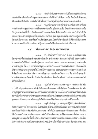  
 

                                       ๔.๓.๖ สงเสริมใหประชาชนทุกระดับมีโอกาสออกกําลังกาย
และเลนกีฬาเพื่อสรางเสริมสุขภาพและพลานามัยที่ดี สรางนิสัยความมีน้ําใจเปนนักกีฬาและ
ใชเวลาวางใหเปนประโยชนเพื่อหลีกเลี่ยงการหมกมุนมั่วสุมกับอบายมุขและยาเสพติด
                                       ๔.๓.๗ ขับเคลื่อนใหประเทศไทยเปนเลิศในผลิตภัณฑและ
การบริการดานสุขภาพและการรักษาพยาบาลในภูมิภาคเอเชีย โดยประสานความรวมมือ
กั บ ทุ ก ภาคส ว นที่ เ กี่ ย วข อ งในการสร า งความก า วหน า ในทางวิ ช าการ และไม ก อ ให เ กิ ด
ผลกระทบกับบริการสุขภาพโดยรวมของคนไทย สนับสนุนเอกชนใหจัดบริการศูนยพักฟน
ผูปวยที่มีมาตรฐาน รวมทั้งแกไขปรับปรุงกฎระเบียบที่เกี่ยวของเพื่อใหมีการใชบุคลากร
ทางการแพทยรวมกันระหวางภาครัฐและเอกชนใหเอื้ออํานวยตอการดําเนินงาน
                      ๔.๔       นโยบายศาสนา ศิลปะ และวัฒนธรรม
                               ๔.๔.๑ เร ง ดํ า เนิ น การให ศ าสนา ศิ ล ปะ และวั ฒ นธรรม
มีบทบาทนําในการรวมเทิดทูนสถาบันหลัก ชาติ ศาสนา พระมหากษัตริย และรวมสราง
ประเทศไทยใหเปนประเทศที่อยูสบาย โดยนอมนําพระบรมราโชวาทของพระบาทสมเด็จ
พระเจาอยูหัว ที่พระราชทานใหแกรัฐบาลในการบริหารราชการแผนดินดวยการทํางานตั้งใจ
ใหประเทศเปน ที่ อ ยูที่สบายในโลกที่มี ค วามวุน วาย และน อ มนํ า พระราชดํ ารั สในพิ ธี เปด
พิ พิ ธ ภั ณ ฑสถานแห ง ชาติ พ ระนครศรี อ ยุ ธ ยา “การรั ก ษาวั ฒ นธรรม คื อ การรั ก ษาชาติ ”
มาหลอหลอมและยึดเหนี่ยวจิตใจเปนหนึ่งเดียวเพื่อเสริมสรางความปรองดองสมานฉันท
ใหกับคนในชาติ
                               ๔.๔.๒ อุ ป ถั ม ภ คุ ม ครอง และทํ า นุ บํ า รุ ง ศาสนา ส ง เสริ ม
การปรับปรุงองคกรและกลไกที่รับผิดชอบดานศาสนาเพื่อใหการบริหารจัดการ สงเสริ ม
ทํานุบํารุงศาสนา มีความเปนเอกภาพและประสิทธิภาพ รวมทั้งสงเสริมความเขาใจอันดีและ
สมานฉันทระหวางศาสนิกชนของทุกศาสนาเพื่อนําหลักธรรมของศาสนามาใชในการสงเสริม
คุณธรรม จริยธรรม และสรางแรงจูงใจใหประชาชนใชหลักธรรมในการดํารงชีวิตมากขึ้น
                               ๔.๔.๓ อนุรักษ ทํานุบํารุง และบูรณปฏิสังขรณแหลงศาสนา
ศิลปะ วัฒนธรรม โบราณสถาน โบราณวัตถุ ที่เปนเอกลักษณและมีคุณคาทางประวัติศาสตร
รวมถึงอนุรักษและสงเสริมศิลปะการแสดง ทั้งที่เปนมรดกของชาติและการแสดงพื้นบาน
ใหเปนมรดกไทยมรดกโลกของคนรุนตอไป โดยจัดหาสถานที่จัดการแสดงทั้งในสวนกลาง
และภูมิภาค และเพิ่มพื้นที่เวทีทางดานวัฒนธรรมใหสามารถจัดการแสดงไดอยางตอเนื่อง
ในราคาที่ เ หมาะสมที่ ป ระชาชนส ว นใหญ เ ข า ชมได เ พื่ อ สื บ สานและสื บ ทอดการแสดง

                                                 ๓๑
 
 