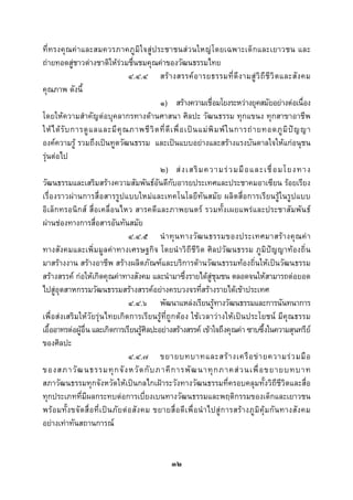  
 

ที่ทรงคุ ณค าและสมควรภาคภู มิใจสูประชาชนสวนใหญ โดยเฉพาะเด็ กและเยาวชน และ
ถายทอดสูชาวตางชาติใหรวมชื่นชมคุณคาของวัฒนธรรมไทย
                                            ๔.๔.๔ สร า งสรรค อ ารยธรรมที่ ดี ง ามสู วิ ถี ชี วิ ต และสั ง คม
คุณภาพ ดังนี้
                                                        ๑) สรางความเชื่อมโยงระหวางยุคสมัยอยางตอเนื่อง
โดยใหความสําคัญตอบุคลากรทางดานศาสนา ศิลปะ วัฒนธรรม ทุกแขนง ทุกสาขาอาชีพ
ให ไ ด รั บ การดู แ ลและมี คุ ณ ภาพชี วิ ต ที่ ดี เ พื่ อ เป น แม พิ ม พ ใ นการถ า ยทอดภู มิ ป ญ ญา
องคความรู รวมถึงเปนทูตวัฒนธรรม และเปนแบบอยางและสรางแรงบันดาลใจใหแกอนุชน
รุนตอไป
                                                        ๒) ส ง เสริ ม ความร ว มมื อ และเชื่ อ มโยงทาง
วัฒนธรรมและเสริมสรางความสัมพันธอันดีกับอารยประเทศและประชาคมอาเซียน รอยเรียง
เรื่องราวผานการสื่อสารรูปแบบใหมและเทคโนโลยีทันสมัย ผลิตสื่อการเรียนรูในรูปแบบ
อิเล็กทรอนิกส สื่อเคลื่อนไหว สารคดีและภาพยนตร รวมทั้งเผยแพรและประชาสัมพันธ
ผานชองทางการสื่อสารอันทันสมัย
                                            ๔.๔.๕ นํ า ทุ น ทางวั ฒ นธรรมของประเทศมาสร า งคุ ณ ค า
ทางสังคมและเพิ่มมูลคาทางเศรษฐกิจ โดยนําวิถีชีวิต ศิลปวัฒนธรรม ภูมิปญญาทองถิ่น
มาสรางงาน สรางอาชีพ สรางผลิตภัณฑและบริการดานวัฒนธรรมทองถิ่นใหเปนวัฒนธรรม
สรางสรรค กอใหเกิดคุณคาทางสังคม และนํามาซึ่งรายไดสูชุมชน ตลอดจนใหสามารถตอยอด
ไปสูอุตสาหกรรมวัฒนธรรมสรางสรรคอยางครบวงจรที่สรางรายไดเขาประเทศ
                                            ๔.๔.๖ พัฒนาแหลงเรียนรูทางวัฒนธรรมและการนันทนาการ
เพื่อสงเสริมใหวัยรุนไทยเกิดการเรียนรูที่ถูกตอง ใชเวลาวางใหเปนประโยชน มีคุณธรรม
เอื้ออาทรตอผูอื่น และเกิดการเรียนรูศิลปะอยางสรางสรรค เขาใจถึงคุณคา ซาบซึ้งในความสุนทรีย
ของศิลปะ
                                            ๔.๔.๗ ขยายบทบาทและสร า งเครื อ ข า ยความร ว มมื อ
ของสภาวั ฒ นธรรมทุ ก จั ง หวั ด กั บ ภาคี ก ารพั ฒ นาทุ ก ภาคส ว นเพื่ อ ขยายบทบาท
สภาวัฒนธรรมทุกจังหวัดใหเปนกลไกเฝาระวังทางวัฒนธรรมที่ครอบคลุมทั้งวิถีชีวิตและสื่อ
ทุกประเภทที่มีผลกระทบตอการเบี่ยงเบนทางวัฒนธรรมและพฤติกรรมของเด็กและเยาวชน
พร อ มทั้ ง ขจั ด สื่ อ ที่ เ ป น ภั ย ต อ สั ง คม ขยายสื่ อ ดี เ พื่ อ นํ า ไปสู ก ารสร า งภู มิ คุ ม กั น ทางสั ง คม
อยางเทาทันสถานการณ


                                                           ๓๒
 
 