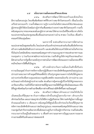  
 

                        ๔.๕        นโยบายความมั่นคงของชีวิตและสังคม
                                   ๔.๕.๑ ส ง เสริ ม การพั ฒ นาให ค รอบครั ว และสั ง คมไทย
มีความมั่นคงอบอุน โดยเพิ่มสัมพันธภาพที่ดีระหวางสมาชิกในครอบครัว เชื่อมโยงเปน
เครื อ ข า ยครอบครั ว รวมทั้ ง พั ฒ นาความรู ท างเทคโนโลยี ส ารสนเทศให แ ก พ อ แม แ ละ
ผูปกครองรูจักใชประโยชนอยางรูเทาทันเพื่อลดชองวางระหวางสมาชิกในครอบครัว รวมทั้ง
สนับสนุนบทบาทของคณะสงฆและผูนําทางศาสนาใหสามารถเปนที่ยึดเหนี่ยวทางจิตใจ
ของประชาชนในแต ละชุ มชนเพื่ อเชื่ อมประสานระหว างบ าน ศาสนา โรงเรี ยน เพื่ อสร าง
ครอบครัวใหอบอุนมั่นคง
                                            นอกจากนี้ จะส ง เสริ ม กระบวนการมี ส ว นร ว ม
ของประชาชนในชุมชนทองถิ่น โดยประสานกับองคกรปกครองสวนทองถิ่นเพื่อจัดกิจกรรม
สรางความสัมพันธอันดีระหวางครอบครัว และสงเสริมใหครอบครัวมีสวนรวมในกิจกรรม
ที่เปนประโยชนตอสังคม ตลอดจนสนับสนุนการทํางานแบบบูรณาการของสวนราชการและ
กองทุนตาง ๆ รวมกับอาสาสมัครภาคประชาชน รวมถึงชักจูงใหภาคธุรกิจเอกชนเขามา
มีสวนรวมกับภาครัฐเพื่อรวมพลังทุกภาคสวนในการพัฒนาสังคมและความมั่นคงของชีวิต
คนไทยโดยการใชพื้นที่เปนฐาน
                                   ๔.๕.๒ สร า งหลั ก ประกั น ความมั่ น คงในศั ก ดิ์ ศ รี แ ห ง
ความเปนมนุษย ดวยการขจัดการเลือกปฏิบัติและการละเมิดสิทธิมนุษยชนในทุกรูปแบบ
ปราบปรามขบวนการคามนุษยใหหมดสิ้นไป ปรับปรุงกฎหมายและการบังคับใชกฎหมาย
อย า งเคร ง ครั ด เพื่ อ ควบคุม แหลง อบายมุ ข สิ่ ง เสพติ ด ตลอดจนป อ งกั น ปราบปราม และ
ลงโทษอยางจริงจังตอผูกระทําความผิด สงเสริมการคุมครองผูบริโภคไมใหถูกหลอกลวง
เอารัดเอาเปรียบ รวมถึงใหโอกาสประชาชนที่มีฐานะยากจนไดมีที่อยูอาศัยเปนของตนเอง หรือ
มีที่อยูอาศัยพรอมกับการสรางอาชีพเพื่อการดํารงชีวิตอยางมีศักดิ์ศรีในความเปนมนุษย
                                   ๔.๕.๓ ส ง เสริ ม การพั ฒ นาเด็ ก และเยาวชนให เ ติ บ โต
เป น พลเมื อ งที่ มี คุ ณ ภาพ ด ว ยการพั ฒ นาเด็ ก ตั้ ง แต อ ยู ใ นครรภ ม ารดา เด็ ก แรกเกิ ด
เด็กกอนวัยเรียน และเยาวชนทุกชวงวัยใหมีความรูคูจริยธรรม ใหความสําคัญในการเลี้ยงลูก
ด ว ยนมแม ใ นช ว ง ๖ เดื อ นแรก สนั บ สนุ น ให มี ศู น ย เ ลี้ ย งเด็ ก ก อ นวั ย เรี ย นที่ มี คุ ณ ภาพ
ขจัดการละเมิดสิทธิเด็กและเยาวชนในทุกรูปแบบ ตลอดจนสนับสนุนใหเด็กและเยาวชน
รวมกลุมกันทํากิจกรรมจิตอาสาเพื่อสังคมควบคูกับการเรียนรูจากกิจกรรม รวมถึงสงเสริม
กระบวนการเรี ย นรู ใ นลั ก ษณะต า ง ๆ เพื่ อ สร า งความฉลาดทางป ญ ญาและความฉลาด
ทางอารมณใหกับเด็กและเยาวชนของชาติ

                                                    ๓๓
 
 