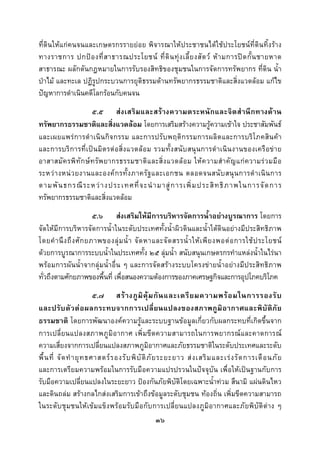  
 

ที่ดินใหแกคนจนและเกษตรกรรายยอย พิจารณาใหประชาชนไดใชประโยชนที่ดินทิ้งราง
ทางราชการ ปกป อ งที่ ส าธารณประโยชน ที่ ดิ น ทุ ง เลี้ ย งสั ต ว ห า มการป ด กั้ น ชายหาด
สาธารณะ ผลักดันกฎหมายในการรับรองสิทธิของชุมชนในการจัดการทรัพยากร ที่ดิน น้ํา
ปาไม และทะเล ปฏิรูปกระบวนการยุติธรรมดานทรัพยากรธรรมชาติและสิ่งแวดลอม แกไข
ปญหาการดําเนินคดีโลกรอนกับคนจน
                      ๕.๕ ส ง เสริ ม และสร า งความตระหนัก และจิ ต สํ า นึ ก ทางด า น
ทรัพยากรธรรมชาติและสิ่งแวดลอม โดยการเสริมสรางความรูความเขาใจ ประชาสัมพันธ
และเผยแพรก ารดํา เนิน กิ จ กรรม และการปรั บ พฤติ ก รรมการผลิ ต และการบริโ ภคสิน ค า
และการบริ ก ารที่เ ปน มิต รต อ สิ่ง แวดล อ ม รวมทั้ ง สนับ สนุ น การดํ า เนิ น งานของเครื อ ข า ย
อาสาสมั ค รพิ ทั ก ษ ท รั พ ยากรธรรมชาติ แ ละสิ่ ง แวดล อ ม ให ค วามสํ า คั ญ แก ค วามร ว มมื อ
ระหว า งหน ว ยงานและองค ก รทั้ ง ภาครั ฐ และเอกชน ตลอดจนสนั บ สนุ น การดํ า เนิ น การ
ตามพั น ธกรณี ร ะหว า งประเทศที่ จ ะนํ า มาสู ก ารเพิ่ ม ประสิ ท ธิ ภ าพในการจั ด การ
ทรัพยากรธรรมชาติและสิ่งแวดลอม
                         ๕.๖ สงเสริมใหมีการบริหารจัดการน้ําอยางบูรณาการ โดยการ
จัดใหมีการบริหารจัดการน้ําในระดับประเทศทั้งน้ําผิวดินและน้ําใตดินอยางมีประสิทธิภาพ
โดยคํ า นึ ง ถึ ง ศั ก ยภาพของลุ ม น้ํ า จั ด หาและจั ด สรรน้ํ า ให เ พี ย งพอต อ การใช ป ระโยชน
ดวยการบูรณาการระบบน้ําในประเทศทั้ง ๒๕ ลุมน้ํา สนับสนุนเกษตรกรทําแหลงน้ําในไรนา
พรอมการผันน้ําจากลุมน้ําอื่น ๆ และการจัดสรางระบบโครงขายน้ําอยางมีประสิทธิภาพ
ทั่วถึงตามศักยภาพของพื้นที่ เพื่อสนองความตองการของภาคเศรษฐกิจและการอุปโภคบริโภค
                           ๕.๗ สร า งภู มิ คุ ม กั น และเตรี ย มความพร อ มในการรองรั บ
และปรั บ ตั ว ต อ ผลกระทบจากการเปลี่ ย นแปลงของสภาพภู มิ อ ากาศและพิ บั ติ ภั ย
ธรรมชาติ โดยการพัฒนาองคความรูและระบบฐานขอมูลเกี่ยวกับผลกระทบที่เกิดขึ้นจาก
การเปลี่ยนแปลงสภาพภูมิอากาศ เพิ่มขีดความสามารถในการพยากรณ และคาดการณ
ความเสี่ยงจากการเปลี่ยนแปลงสภาพภูมิอากาศและภัยธรรมชาติในระดับประเทศและระดับ
พื้ น ที่ จั ด ทํ า ยุ ท ธศาสตร ร องรั บ พิ บั ติ ภั ย ระยะยาว ส ง เสริ ม และเร ง รั ด การเตื อ นภั ย
และการเตรียมความพรอมในการรับมือความแปรปรวนในปจจุบัน เพื่อใหเปนฐานกับการ
รับมือความเปลี่ยนแปลงในระยะยาว ปองกันภัยพิบัติโดยเฉพาะน้ําทวม สึนามิ แผนดินไหว
และดินถลม สรางกลไกสงเสริมการเขาถึงขอมูลระดับชุมชน ทองถิ่น เพิ่มขีดความสามารถ
ในระดับชุมชนใหเขมแข็งพรอมรับมือกั บการเปลี่ยนแปลงภูมิอากาศและภัยพิ บัติตาง ๆ
                                                       ๓๖
 
 