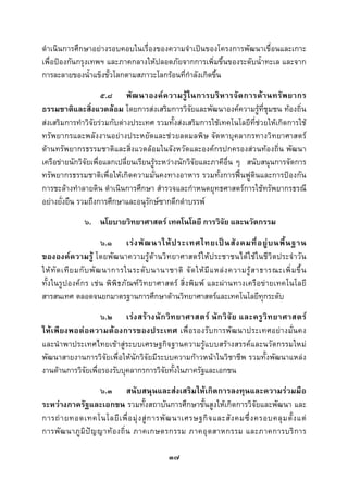  
 

ดําเนินการศึกษาอยางรอบคอบในเรื่องของความจําเปนของโครงการพัฒนาเขื่อนและเกาะ
เพื่อปองกันกรุงเทพฯ และภาคกลางใหปลอดภัยจากการเพิ่มขึ้นของระดับน้ําทะเล และจาก
การละลายของน้ําแข็งขั้วโลกตามสภาวะโลกรอนที่กําลังเกิดขึ้น
                     ๕.๘ พั ฒ นาองค ค วามรู ใ นการบริ ห ารจั ด การด า นทรั พ ยากร
ธรรมชาติและสิ่งแวดลอม โดยการสงเสริมการวิจัยและพัฒนาองคความรูที่ชุมชน ทองถิ่น
สงเสริมการทําวิจัยรวมกับตางประเทศ รวมทั้งสงเสริมการใชเทคโนโลยีที่ชวยใหเกิดการใช
ทรัพยากรและพลังงานอยางประหยัดและชวยลดมลพิษ จัดหาบุคลากรทางวิทยาศาสตร
ดานทรัพยากรธรรมชาติและสิ่งแวดลอมในจังหวัดและองคกรปกครองสวนทองถิ่น พัฒนา
เครือขายนักวิจัยเพื่อแลกเปลี่ยนเรียนรูระหวางนักวิจัยและภาคีอื่น ๆ สนับสนุนการจัดการ
ทรัพยากรธรรมชาติเพื่อใหเกิดความมั่นคงทางอาหาร รวมทั้งการฟนฟูดินและการปองกัน
การชะลางทําลายดิน ดําเนินการศึกษา สํารวจและกําหนดยุทธศาสตรการใชทรัพยากรธรณี
อยางยั่งยืน รวมถึงการศึกษาและอนุรักษซากดึกดําบรรพ
               ๖. นโยบายวิทยาศาสตร เทคโนโลยี การวิจัย และนวัตกรรม
                         ๖.๑ เร ง พั ฒ นาให ป ระเทศไทยเป น สั ง คมที่ อ ยู บ นพื้ น ฐาน
ขององคความรู โดยพัฒนาความรูดานวิทยาศาสตรใหประชาชนไดใชในชีวิตประจําวัน
ให ทั ด เที ย มกั บ พั ฒ นาการในระดั บ นานาชาติ จั ด ให มี แ หล ง ความรู ส าธารณะเพิ่ ม ขึ้ น
ทั้งในรูปองคกร เชน พิพิธภัณฑวิทยาศาสตร สิ่งพิมพ และผานทางเครือขายเทคโนโลยี
สารสนเทศ ตลอดจนยกมาตรฐานการศึกษาดานวิทยาศาสตรและเทคโนโลยีทุกระดับ
                    ๖.๒ เร ง สร า งนั ก วิ ท ยาศาสตร นั ก วิ จั ย และครู วิ ท ยาศาสตร
ใหเพียงพอตอความตองการของประเทศ เพื่อ รองรั บการพัฒนาประเทศอยางมั่น คง
และนําพาประเทศไทยเขาสูระบบเศรษฐกิจฐานความรูแบบสรางสรรคและนวัตกรรมใหม
พัฒนาสายงานการวิจัยเพื่อใหนักวิจัยมีระบบความกาวหนาในวิชาชีพ รวมทั้งพัฒนาแหลง
งานดานการวิจัยเพื่อรองรับบุคลากรการวิจัยทั้งในภาครัฐและเอกชน
                     ๖.๓ สนับสนุนและสงเสริมใหเกิดการลงทุนและความรวมมือ
ระหวางภาครัฐและเอกชน รวมทั้งสถาบันการศึกษาขั้นสูงใหเกิดการวิจัยและพัฒนา และ
การถ า ยทอดเทคโนโลยี เ พื่ อ มุ ง สู ก ารพั ฒ นาเศรษฐกิ จ และสั ง คมซึ่ ง ครอบคลุ ม ตั้ ง แต
การพั ฒ นาภู มิ ป ญ ญาท อ งถิ่ น ภาคเกษตรกรรม ภาคอุ ต สาหกรรม และภาคการบริ ก าร

                                              ๓๗
 
 