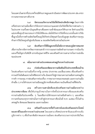  
 

โดยเฉพาะในสาขาที่ประเทศไทยมีศักยภาพสูงและจําเปนตอการพัฒนาประเทศ เชน สาขา
ความหลากหลายทางชีวภาพ
                    ๖.๔ จัดระบบบริหารงานวิจัยใหเกิดประสิทธิภาพสูง โดยการจัด
เครือขายความรวมมือเพื่อการวิจัยระหวางหนวยงานและสถาบันวิจัยที่สังกัดภาคสวนตาง ๆ
ในประเทศ รวมทั้งสถาบันอุดมศึกษาเพื่อลดความซ้ําซอนและทวีศักยภาพ จัดทําแผนวิจัย
แมบทเพื่อมุงเปาหมายของการวิจัยใหชัดเจน เนนใหเกิดการวิจัยที่ครบวงจรตั้งแตการวิจัย
พื้นฐานไปถึงการสรางผลิตภัณฑโดยมุงใหเกิดหวงโซคุณคาในระดับสูงสุด สงเสริมการลงทุน
ดานการวิจัยโดยมุงเขาสูระดับรอยละ ๒ ของผลิตภัณฑมวลรวมในประเทศ
                  ๖.๕ สงเสริมการใชขอมูลเทคโนโลยีอวกาศและภูมิสารสนเทศ
เพื่อการบริหารจัดการทรัพยากรธรรมชาติ การวางแผนการผลิตดานการเกษตร การปองกัน
และแกไขปญหาภัยพิบัติ ยกระดับคุณภาพชีวิต และเสริมสรางความสามารถในการแขงขัน
ของประเทศ
              ๗. นโยบายการตางประเทศและเศรษฐกิจระหวางประเทศ
                    ๗.๑ เรงสงเสริมและพัฒนาความสัมพันธกับประเทศเพื่อนบาน
โดยส ง เสริ ม ความร ว มมื อ ทั้ ง ภาครั ฐ เอกชน ประชาชน และสื่ อ มวลชน เพื่ อ เสริ ม สร า ง
ความเขาใจอันดีและความใกลชิดระหวางกัน อันจะนําไปสูการขยายความรวมมือทางเศรษฐกิจ
การคา การลงทุน การสงเสริมการทองเที่ยว การขยายการคมนาคมขนสง และความรวมมือ
ดานอื่น ๆ ภายใตกรอบความรวมมืออนุภูมิภาคเพื่อสงเสริมความเปนเพื่อนบานที่ดีตอกัน
                 ๗.๒ สร า งความสามั ค คี แ ละส ง เสริ ม ความร ว มมื อ ระหว า ง
ประเทศอาเซี ย น เพื่ อ ให บ รรลุ เ ป า หมายในการจั ด ตั้ ง ประชาคมอาเซี ย นและส ง เสริ ม
ความรวมมือกับประเทศอื่น ๆ ในเอเชียภายใตกรอบความรวมมือดานตาง ๆ และเตรียม
ความพรอมของทุกภาคสวนในการเขาสูประชาคมอาเซียนในป พ.ศ. ๒๕๕๘ ทั้งในดาน
เศรษฐกิจ สังคมและวัฒนธรรม และความมั่นคง
                      ๗.๓ เสริมสรางบทบาทที่สรางสรรคและสงเสริมผลประโยชน
ของชาติ ใ นองค ก ารระหว า งประเทศ โดยเฉพาะเวที ส หประชาชาติ แ ละองค ก รระดั บ
ภูมิภ าคต าง ๆ เพื่ อ รัก ษาสัน ติภ าพและความมั่น คง ส ง เสริ ม กระบวนการประชาธิ ป ไตย


                                             ๓๘
 
 