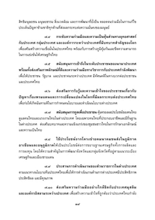  
 

สิทธิมนุษยชน มนุษยธรรม สิ่งแวดลอม และการพัฒนาที่ยั่งยืน ตลอดจนรวมมือในการแกไข
ประเด็นปญหาขามชาติทุกดานที่สงผลกระทบตอความมั่นคงของมนุษย
                               
                   ๗.๔ กระชับความรวมมือและความเปนหุนสวนทางยุทธศาสตร
กับประเทศ กลุ มประเทศ และองคการระหวางประเทศที่มีบทบาทสํ าคัญของโลก
เพื่อเสริมสรางความเชื่อมั่นในประเทศไทย พรอมกับการสรางภูมิคุมกันและขีดความสามารถ
ในการแขงขันใหเศรษฐกิจไทย
                  ๗.๕ สนับสนุนการเขาถึงในระดับประชาชนของนานาประเทศ
พรอมทั้งสงเสริมภาพลักษณที่ดีและความรวมมือทางวิชาการกับประเทศกําลังพัฒนา
เพื่อใหประชาชน รัฐบาล และประชาคมระหวางประเทศ มีทัศนคติในทางบวกตอประชาชน
และประเทศไทย
                    ๗.๖ สงเสริมการรับรูและความเขาใจของประชาชนเกี่ยวกับ
ป ญ หาเรื่ อ งพรมแดนและการเปลี่ ย นแปลงในโลกที่ มี ผ ลกระทบต อ ประเทศไทย
เพื่อกอใหเกิดฉันทามติในการกําหนดนโยบายและดําเนินนโยบายตางประเทศ
                 ๗.๗ สนับสนุนการทูตเพื่อประชาชน คุมครองผลประโยชนของคนไทย
ดูแลคนไทยและแรงงานไทยในตางประเทศ โดยเฉพาะคนไทยที่ประกอบอาชีพและมีถิ่นฐาน
ในตางประเทศ สงเสริมบทบาทและความแข็งแกรงของชุมชนชาวไทยในการรักษาเอกลักษณ
และความเปนไทย
                 ๗.๘ ใช ป ระโยชน จ ากโครงข า ยคมนาคมขนส ง ในภู มิ ภ าค
อาเซี ย นและอนุ ภู มิ ภ าคให เ ป น ประโยชน ต อ การขยายฐานเศรษฐกิ จ ทั้ ง การผลิ ต และ
การลงทุน โดยใหความสําคัญในการพัฒนาจังหวัดและกลุมจังหวัดที่อยูตามแนวระเบียง
เศรษฐกิจและเมืองชายแดน
                  ๗.๙ ประสานการดําเนินงานของสวนราชการในตางประเทศ
ตามแนวทางนโยบายทีมประเทศไทยเพื่อใหการดําเนินงานดานการตางประเทศมีประสิทธิภาพ
ประสิทธิผล และมีคุณภาพ
               ๗.๑๐ ส ง เสริ ม ความร ว มมื อ อย า งใกล ชิ ด กั บ ประเทศมุ ส ลิ ม
และองคกรอิสลามระหวางประเทศ เพื่อสรางความเขาใจที่ถูกตองวาประเทศไทยกําลัง

                                          ๓๙
 
 