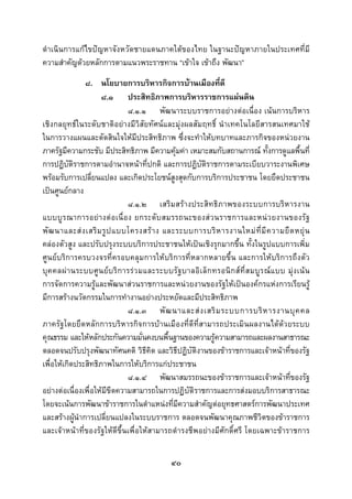  
 

ดําเนินการแกไขปญหาจังหวัดชายแดนภาคใตของไทย ในฐานะปญหาภายในประเทศที่มี
ความสําคัญดวยหลักการตามแนวพระราชทาน “เขาใจ เขาถึง พัฒนา”
               ๘. นโยบายการบริหารกิจการบานเมืองที่ดี
                     ๘.๑ ประสิทธิภาพการบริหารราชการแผนดิน
                                 ๘.๑.๑ พัฒนาระบบราชการอยางตอเนื่อง เนนการบริหาร
เชิงกลยุทธในระดับชาติอยางมีวิสัยทัศนและมุงผลสัมฤทธิ์ นําเทคโนโลยีสารสนเทศมาใช
ในการวางแผนและตัดสินใจใหมีประสิทธิภาพ ซึ่งจะทําใหบทบาทและภารกิจของหนวยงาน
ภาครัฐมีความกระชับ มีประสิทธิภาพ มีความคุมคา เหมาะสมกับสถานการณ ทั้งการดูแลพื้นที่
การปฏิบัติราชการตามอํานาจหนาที่ปกติ และการปฏิบัติราชการตามระเบียบวาระงานพิเศษ
พรอมรับการเปลี่ยนแปลง และเกิดประโยชนสูงสุดกับการบริการประชาชน โดยยึดประชาชน
เปนศูนยกลาง
                                 ๘.๑.๒ เสริมสรางประสิทธิภาพของระบบการบริหารงาน
แบบบูร ณาการอยา งตอ เนื่อ ง ยกระดั บ สมรรถนะของส ว นราชการและหนว ยงานของรั ฐ
พั ฒ นาและส ง เสริ ม รู ป แบบโครงสร า ง และระบบการบริ ห ารงานใหม ที่ มี ค วามยื ด หยุ น
คลองตัวสูง และปรับปรุงระบบบริการประชาชนใหเปนเชิงรุกมากขึ้น ทั้งในรูปแบบการเพิ่ม
ศูนยบริการครบวงจรที่ครอบคลุมการใหบริการที่หลากหลายขึ้น และการใหบริการถึงตัว
บุ ค คลผ า นระบบศู น ย บ ริ ก ารรว มและระบบรั ฐ บาลอิ เ ล็ ก ทรอนิ ก ส ที่ ส มบู ร ณ แ บบ มุ ง เน น
การจัดการความรูและพัฒนาสวนราชการและหนวยงานของรัฐใหเปนองคกรแหงการเรียนรู
มีการสรางนวัตกรรมในการทํางานอยางประหยัดและมีประสิทธิภาพ
                                 ๘.๑.๓ พั ฒ นาและส ง เสริ ม ระบบการบริ ห ารงานบุ ค คล
ภาครัฐโดยยึดหลักการบริหารกิจการบานเมืองที่ดีที่สามารถประเมินผลงานไดดวยระบบ
คุณธรรม และใหหลักประกันความมั่นคงบนพื้นฐานของความรูความสามารถและผลงานสาธารณะ
ตลอดจนปรับปรุงพัฒนาทัศนคติ วิธีคิด และวิธีปฏิบัติงานของขาราชการและเจาหนาที่ของรัฐ
เพื่อใหเกิดประสิทธิภาพในการใหบริการแกประชาชน
                                 ๘.๑.๔ พัฒนาสมรรถนะของขาราชการและเจาหนาที่ของรัฐ
อยางตอเนื่องเพื่อใหมีขีดความสามารถในการปฏิบัติราชการและการสงมอบบริการสาธารณะ
โดยจะเนนการพัฒนาขาราชการในตําแหนงที่มีความสําคัญตอยุทธศาสตรการพัฒนาประเทศ
และสรางผูนําการเปลี่ยนแปลงในระบบราชการ ตลอดจนพัฒนาคุณภาพชีวิตของขาราชการ
และเจาหนาที่ของรัฐใหดีขึ้นเพื่อใหสามารถดํารงชีพอยางมีศักดิ์ศรี โดยเฉพาะขาราชการ


                                                   ๔๐
 
 