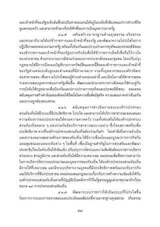  
 

และเจาหนาที่ของรัฐระดับตนซึ่งจะปรับคาตอบแทนใหอยูในระดับที่เพียงพอแกการดํารงชีวิต
ดูแลครอบครัว และสามารถรักษาเกียรติศักดิ์ของการเปนบุคลากรภาครัฐ
                                  ๘.๑.๕ เสริ ม สร า งมาตรฐานด า นคุ ณ ธรรม จริ ย ธรรม
และธรรมาภิ บ าลให แ ก ข า ราชการและเจ า หน า ที่ ข องรั ฐ และพั ฒ นาความโปร ง ใสในการ
ปฏิบัติงานของหนวยงานภาครัฐ พรอมทั้งปองกันและปราบปรามการทุจริตและประพฤติมิชอบ
ของขาราชการและเจ าหนาที่ของรัฐ อยางจริง จังเพื่อ ให ขาราชการเปน ที่ เชื่อ ถื อไว วางใจ
ของประชาชน ดวยกระบวนการมีสวนรวมของภาคประชาสังคมและชุมชน โดยปรับปรุง
กฎหมายใหมีการเปดเผยบัญชีรายการทรัพยสินและหนี้สินของขาราชการและเจาหนาที่
ของรั ฐ ตํ า แหน ง ระดั บ สู ง และตํ า แหน ง ที่ มี อํ า นาจมาก รวมทั้ ง บุ ค ลากรขององค ก รอิ ส ระ
ตอสาธารณชน เพื่อความโปรงใสของผูดํารงตําแหนงเหลานี้ และเปดโอกาสใหสาธารณชน
รวมตรวจสอบบุคลากรของภาครัฐเพิ่มขึ้น พัฒนาและนํามาตรการทางสังคมมาใชควบคูกับ
การบังคับใชกฎหมายเพื่อปองกันและปราบปรามการทุจริตและประพฤติมิชอบ ตลอดจน
สนับสนุนการสรางคานิยมของสังคมใหยึดมั่นในความซื่อสัตยสุจริต ความเสมอภาคเทาเทียมกัน
และความถูกตองชอบธรรม
                                  ๘.๑.๖ สนั บ สนุ น การดํ า เนิ น งานขององค ก รปกครอง
สวนทองถิ่นใหมีระบบที่มีประสิทธิภาพ โปรงใส และสามารถใหบริการสาธารณะตอบสนอง
ความต อ งการของประชาชนได ต ามความคาดหวั ง รวมทั้ ง ส ง เสริ ม ให อ งค ก รปกครอง
ส ว นท อ งถิ่ น หลาย ๆ แห ง ร ว มกั น จั ด บริ ก ารสาธารณะบางอย า ง ซึ่ ง โดยสภาพหรื อ เพื่ อ
ประสิทธิภาพ ควรที่องคการปกครองสวนทองถิ่นตองรวมกันทํา โดยคํานึงถึงความจําเปน
และความเหมาะสมตามศักยภาพของทองถิ่น ใหมีการเชื่อมโยงและบูรณาการภารกิจกับ
แผนชุ ม ชนและแผนระดั บ ต า ง ๆ ในพื้ น ที่ เพื่ อ เป น ฐานสํ า คั ญ ในการส ง เสริ ม และพั ฒ นา
ประชาธิปไตยในทองถิ่นใหเขมแข็ง ปรับปรุงการจัดระบบความสัมพันธของราชการบริหาร
สวนกลาง สวนภูมิภาค และสวนทองถิ่นใหมีความเหมาะสม ตลอดจนเพิ่มขีดความสามารถ
ในการบริหารจัดการงบประมาณและบุคลากรของทองถิ่น ใหองคกรปกครองสวนทองถิ่น
มี ร ายได ที่ เ หมาะสม และมี ร ะบบบริ ห ารงานบุ ค คลที่ มี ป ระสิท ธิ ภ าพพรอ มรองรับ ภารกิ จ
และใหบริการที่ดีแกประชาชน ตลอดจนเสนอกฎหมายเกี่ยวกับการสรางความเขมแข็งใหกับ
องคกรปกครองสวนทองถิ่นตามที่บัญญัติเปนหลักการไวในรัฐธรรมนูญแหงราชอาณาจักรไทย
หมวด ๑๔ การปกครองสวนทองถิ่น
                                  ๘.๑.๗ พั ฒ นาระบบราชการให เ ป น ระบบที่ โ ปร ง ใสขึ้ น
โดยการวางระบบการตรวจสอบและประเมินผลสัมฤทธิ์ตามมาตรฐานคุณธรรม จริยธรรม

                                                 ๔๑
 
 